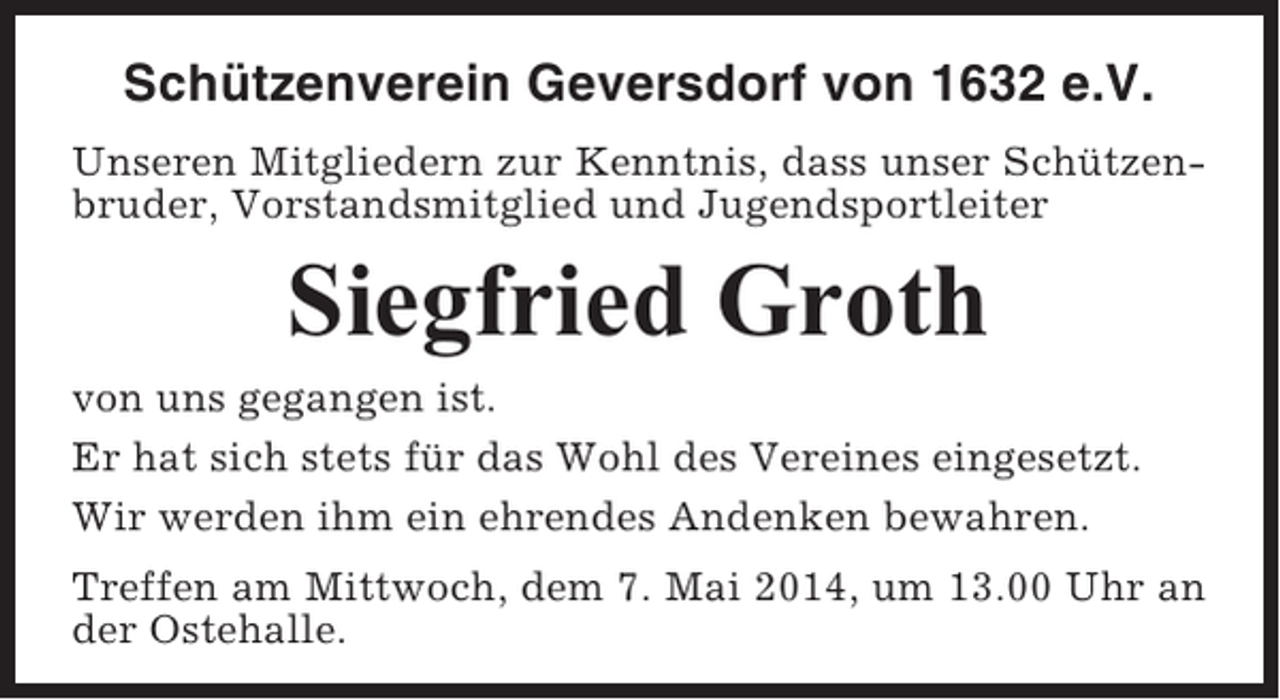 <p>Schützenverein Geversdorf von 1632 e.V.<br />Unseren Mitgliedern zur Kenntnis, dass unser Schützenbruder, Vorstandsmitglied und Jugendsportleiter</p><p>Siegfried Groth<br />von uns gegangen ist.<br />Er hat sich stets für das Wohl des Vereines eingesetzt.<br />Wir werden ihm ein ehrendes Andenken bewahren.<br />Treffen am Mittwoch, dem 7. Mai 2014, um 13.00 Uhr an<br />der Ostehalle.</p>
