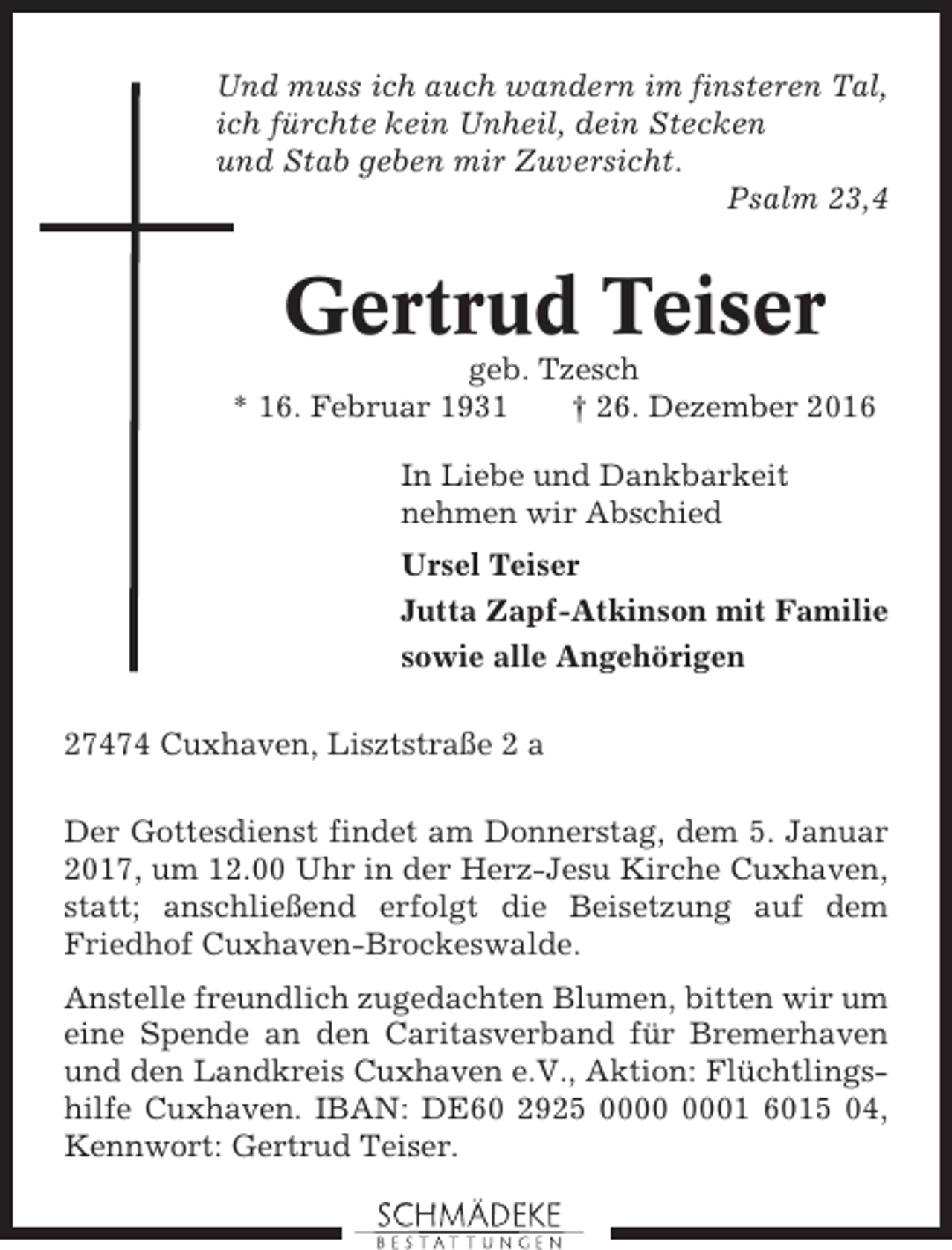 <p>Und muss ich auch wandern im finsteren Tal,<br />ich fürchte kein Unheil, dein Stecken<br />und Stab geben mir Zuversicht.<br />Psalm 23,4</p><p>Gertrud Teiser<br />geb. Tzesch<br />* 16. Februar 1931<br />† 26. Dezember 2016<br />In Liebe und Dankbarkeit<br />nehmen wir Abschied<br />Ursel Teiser<br />Jutta Zapf-Atkinson mit Familie<br />sowie alle Angehörigen<br />27474 Cuxhaven, Lisztstraße 2 a<br />Der Gottesdienst findet am Donnerstag, dem 5. Januar<br />2017, um 12.00 Uhr in der Herz-Jesu Kirche Cuxhaven,<br />statt; anschließend erfolgt die Beisetzung auf dem<br />Friedhof Cuxhaven-Brockeswalde.<br />Anstelle freundlich zugedachten Blumen, bitten wir um<br />eine Spende an den Caritasverband für Bremerhaven<br />und den Landkreis Cuxhaven e.V., Aktion: Flüchtlingshilfe Cuxhaven. IBAN: DE60 2925 01 6015 04,<br />Kennwort: Gertrud Teiser.</p>