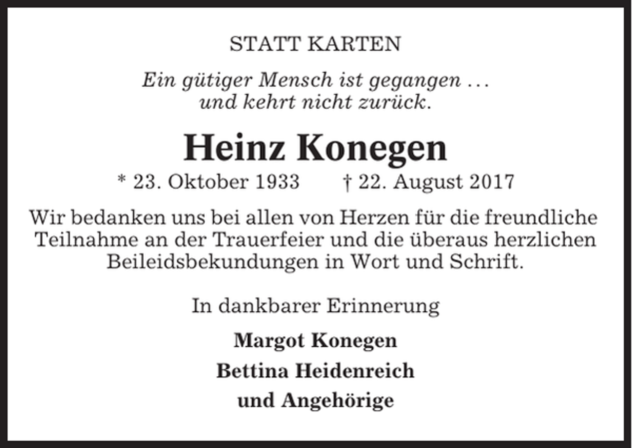 <p>STATT KARTEN<br />Ein gütiger Mensch ist gegangen . . .<br />und kehrt nicht zurück.</p><p>Heinz Konegen<br />* 23. Oktober 1933</p><p>† 22. August 2017</p><p>Wir bedanken uns bei allen von Herzen für die freundliche<br />Teilnahme an der Trauerfeier und die überaus herzlichen<br />Beileidsbekundungen in Wort und Schrift.<br />In dankbarer Erinnerung<br />Margot Konegen<br />Bettina Heidenreich<br />und Angehörige</p>
