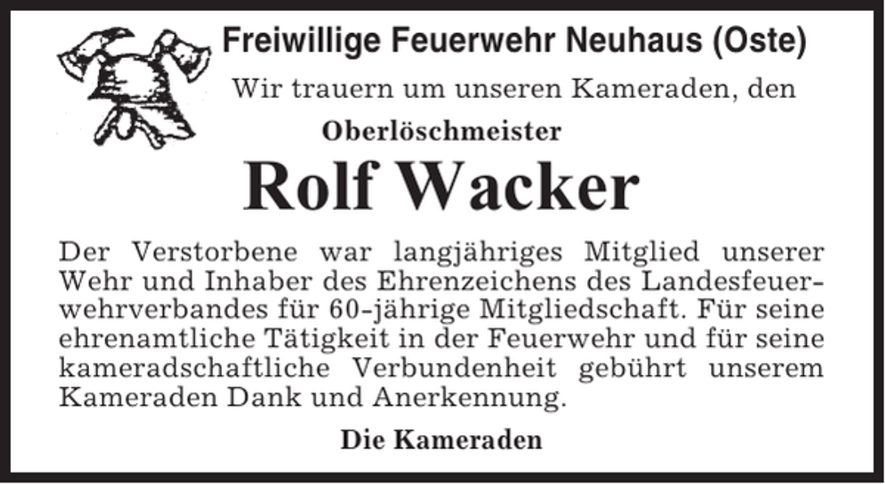 <p>Freiwillige Feuerwehr Neuhaus (Oste)<br />Wir trauern um unseren Kameraden, den<br />Oberlöschmeister</p><p>Rolf Wacker<br />Der Verstorbene war langjähriges Mitglied unserer<br />Wehr und Inhaber des Ehrenzeichens des Landesfeuerwehrverbandes für 60-jährige Mitgliedschaft. Für seine<br />ehrenamtliche Tätigkeit in der Feuerwehr und für seine<br />kameradschaftliche Verbundenheit gebührt unserem<br />Kameraden Dank und Anerkennung.<br />Die Kameraden</p>