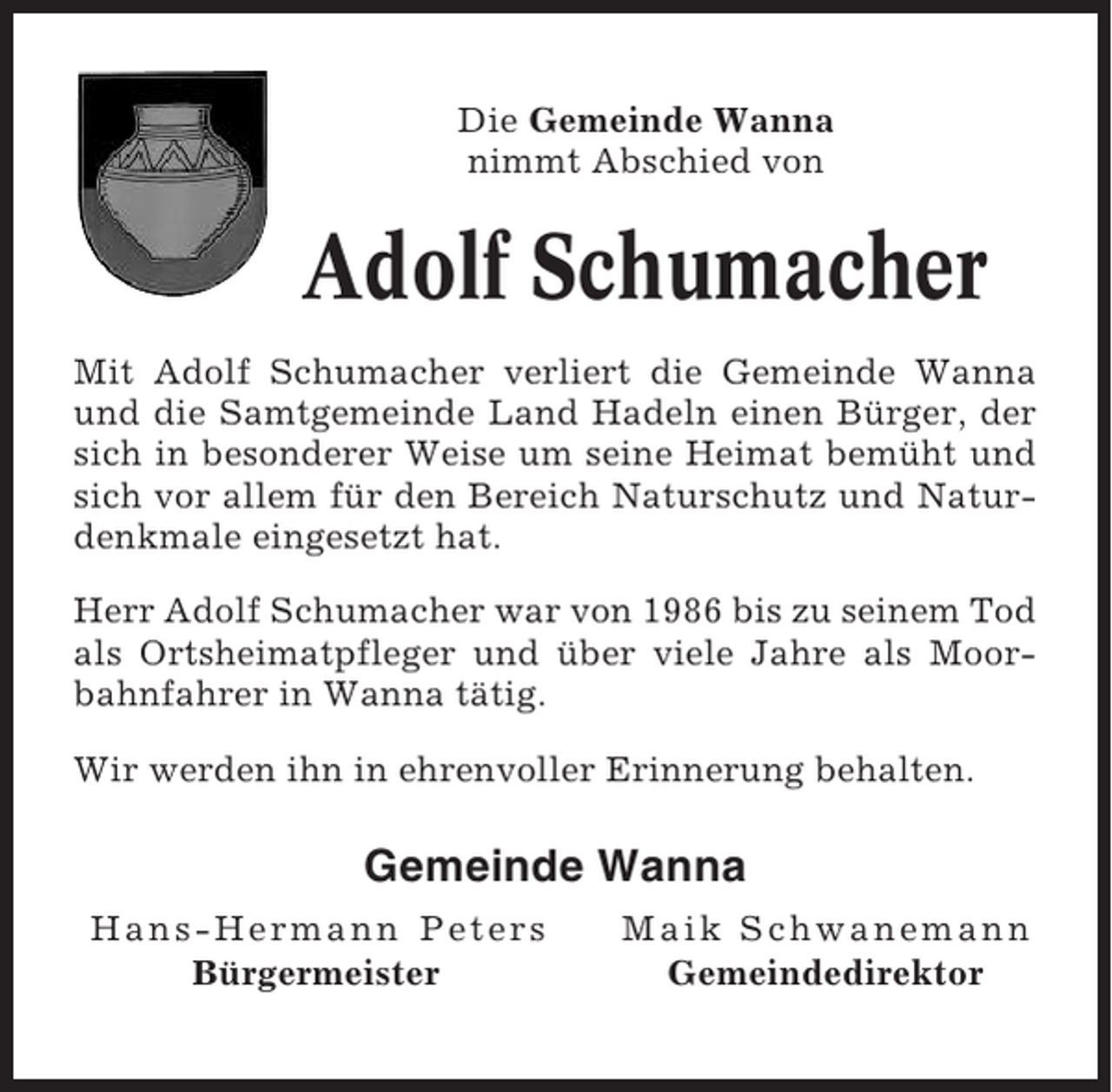<p>Die Gemeinde Wanna<br />nimmt Abschied von</p><p>Adolf Schumacher<br />Mit Adolf Schumacher verliert die Gemeinde Wanna<br />und die Samtgemeinde Land Hadeln einen Bürger, der<br />sich in besonderer Weise um seine Heimat bemüht und<br />sich vor allem für den Bereich Naturschutz und Naturdenkmale eingesetzt hat.<br />Herr Adolf Schumacher war von 1986 bis zu seinem Tod<br />als Ortsheimatpfleger und über viele Jahre als Moorbahnfahrer in Wanna tätig.<br />Wir werden ihn in ehrenvoller Erinnerung behalten.</p><p>Gemeinde Wanna<br />Hans-Hermann Peters<br />Bürgermeister</p><p>Maik Schwanemann<br />Gemeindedirektor</p>