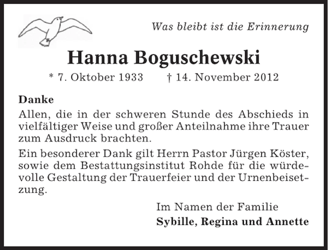 <p>Was bleibt ist die Erinnerung</p><p>Hanna Boguschewski<br />* 7. Oktober 1933</p><p>† 14. November 2012</p><p>Danke<br />Allen, die in der schweren Stunde des Abschieds in<br />vielfältiger Weise und großer Anteilnahme ihre Trauer<br />zum Ausdruck brachten.<br />Ein besonderer Dank gilt Herrn Pastor Jürgen Köster,<br />sowie dem Bestattungsinstitut Rohde für die würdevolle Gestaltung der Trauerfeier und der Urnenbeisetzung.<br />Im Namen der Familie<br />Sybille, Regina und Annette</p>