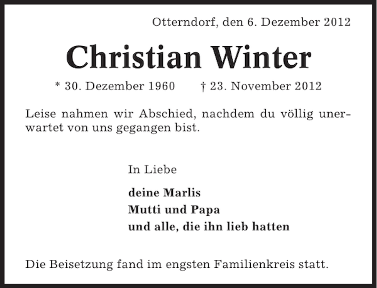 <p>Otterndorf, den 6. Dezember 2012</p><p>Christian Winter<br />* 30. Dezember 1960</p><p>† 23. November 2012</p><p>Leise nahmen wir Abschied, nachdem du völlig unerwartet von uns gegangen bist.<br />In Liebe<br />deine Marlis<br />Mutti und Papa<br />und alle, die ihn lieb hatten<br />Die Beisetzung fand im engsten Familienkreis statt.</p>