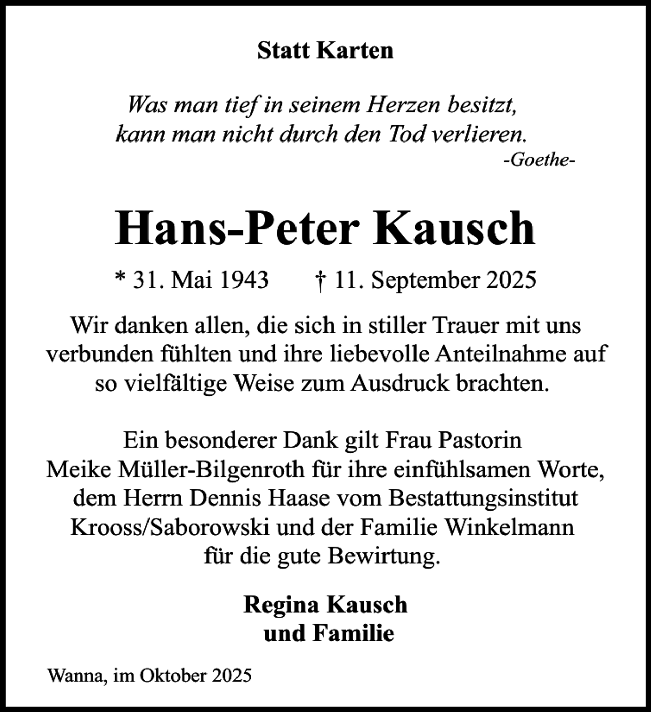 <p>Statt Karten<br />Was man tief in seinem Herzen besitzt,<br />kann man nicht durch den Tod verlieren.</p><p>-Goethe-</p><p>Hans-Peter Kausch<br />* 31. Mai 1943</p><p>† 11. September 2025</p><p>Wir danken allen, die sich in stiller Trauer mit uns<br />verbunden fühlten und ihre liebevolle Anteilnahme auf<br />so vielfältige Weise zum Ausdruck brachten.<br />Ein besonderer Dank gilt Frau Pastorin<br />Meike Müller-Bilgenroth für ihre einfühlsamen Worte,<br />dem Herrn Dennis Haase vom Bestattungsinstitut<br />Krooss/Saborowski und der Familie Winkelmann<br />für die gute Bewirtung.<br />Regina Kausch<br />und Familie<br />Wanna, im Oktober 2025</p>