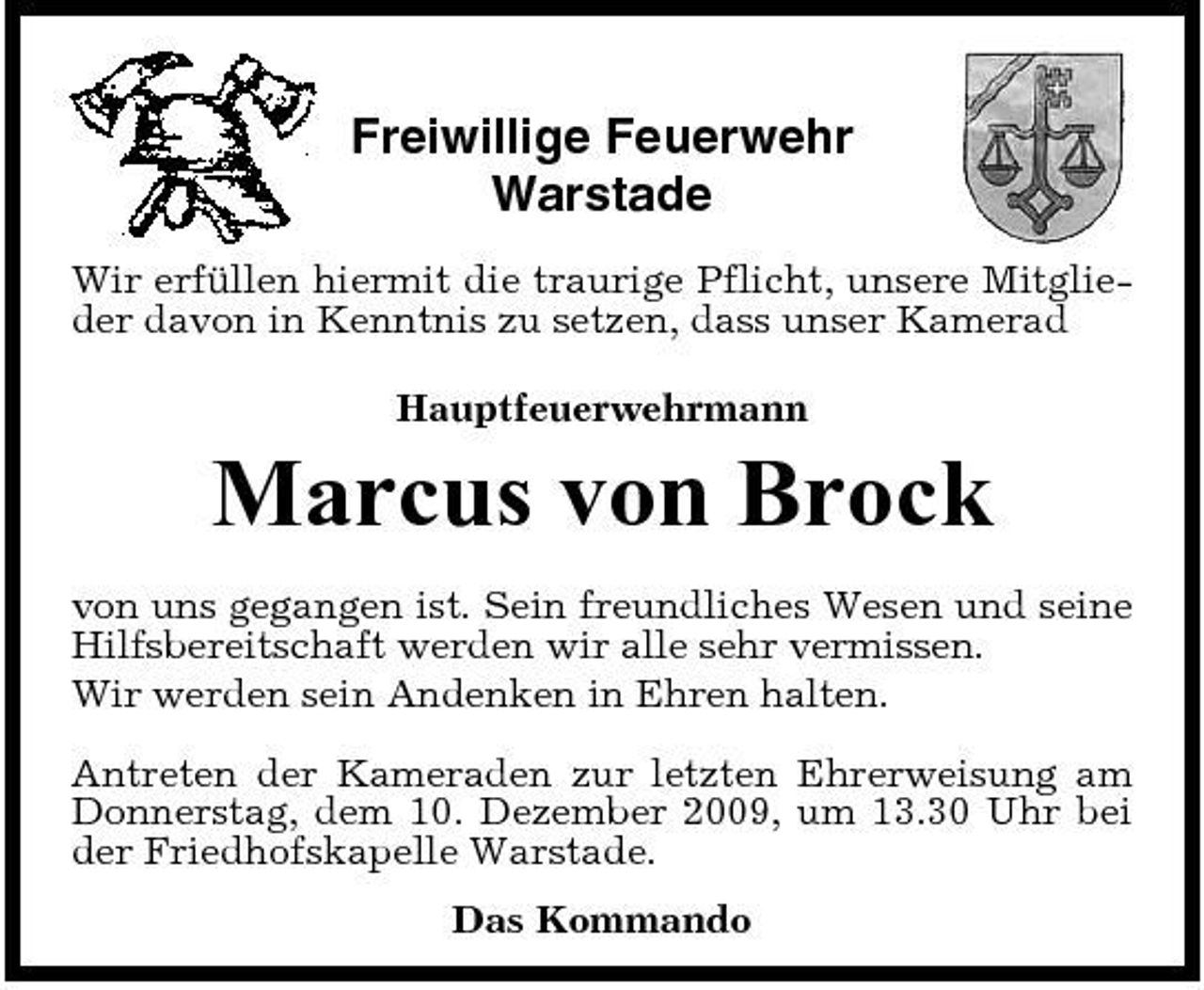 <p>Freiwillige Feuerwehr Warstade<br />Wir erfüllen hiermit die traurige Pflicht, unsere Mitglieder davon in Kenntnis zu setzen, dass unser Kamerad Hauptfeuerwehrmann</p>
<p>Marcus von Brock<br />von uns gegangen ist. Sein freundliches Wesen und seine Hilfsbereitschaft werden wir alle sehr vermissen. Wir werden sein Andenken in Ehren halten. Antreten der Kameraden zur letzten Ehrerweisung am Donnerstag, dem 10. Dezember 2009, um 13.30 Uhr bei der Friedhofskapelle Warstade. Das Kommando</p>