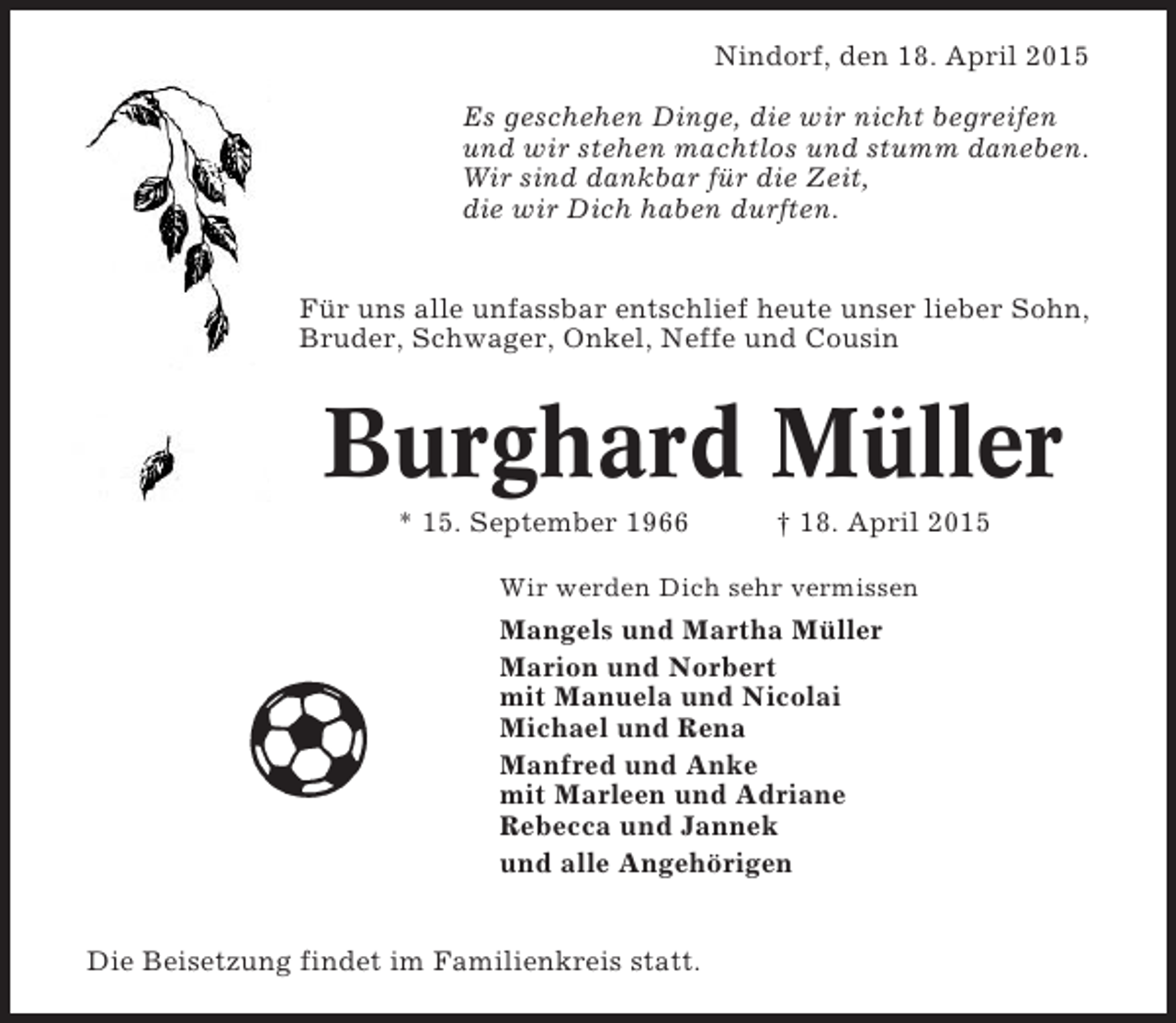 <p>Nindorf, den 18. April 2015<br />Es geschehen Dinge, die wir nicht begreifen<br />und wir stehen machtlos und stumm daneben.<br />Wir sind dankbar für die Zeit,<br />die wir Dich haben durften.</p><p>Für uns alle unfassbar entschlief heute unser lieber Sohn,<br />Bruder, Schwager, Onkel, Neffe und Cousin</p><p>Burghard Müller<br />* 15. September 1966</p><p>† 18. April 2015</p><p>Wir werden Dich sehr vermissen</p><p>Mangels und Martha Müller<br />Marion und Norbert<br />mit Manuela und Nicolai<br />Michael und Rena<br />Manfred und Anke<br />mit Marleen und Adriane<br />Rebecca und Jannek<br />und alle Angehörigen</p><p>Die Beisetzung findet im Familienkreis statt.</p>