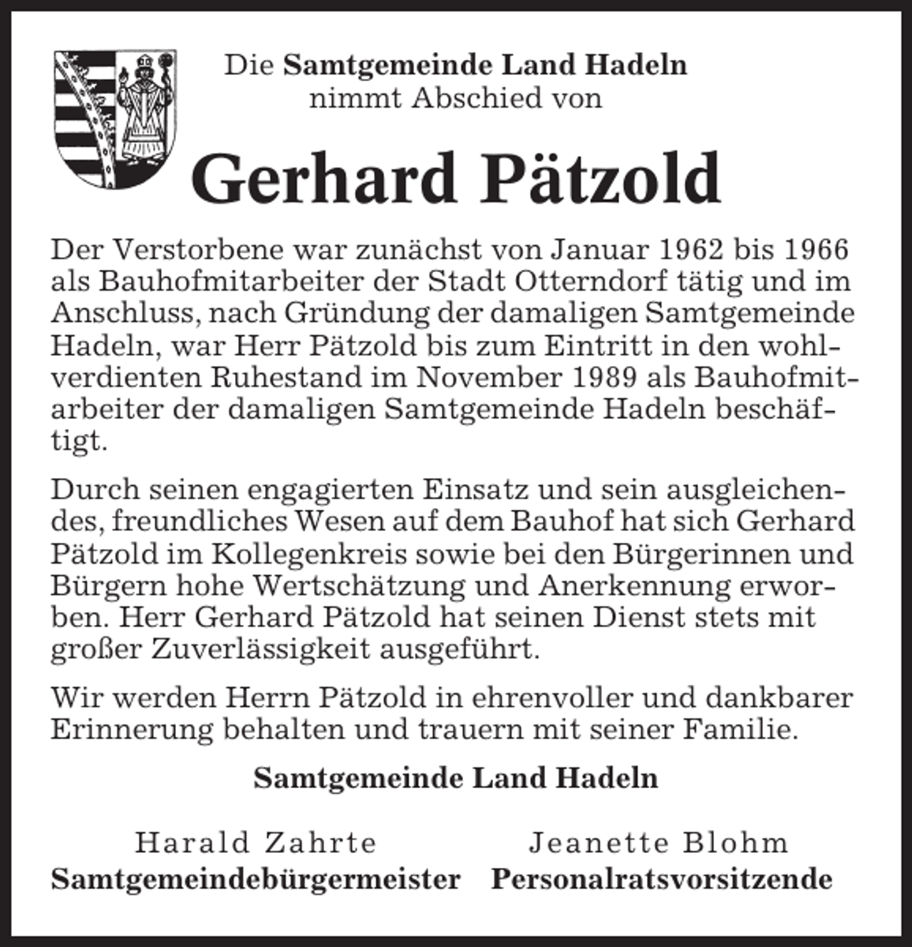 <p>Die Samtgemeinde Land Hadeln<br />nimmt Abschied von</p><p>Gerhard Pätzold<br />Der Verstorbene war zunächst von Januar 1962 bis 1966<br />als Bauhofmitarbeiter der Stadt Otterndorf tätig und im<br />Anschluss, nach Gründung der damaligen Samtgemeinde<br />Hadeln, war Herr Pätzold bis zum Eintritt in den wohlverdienten Ruhestand im November 1989 als Bauhofmitarbeiter der damaligen Samtgemeinde Hadeln beschäftigt.<br />Durch seinen engagierten Einsatz und sein ausgleichendes, freundliches Wesen auf dem Bauhof hat sich Gerhard<br />Pätzold im Kollegenkreis sowie bei den Bürgerinnen und<br />Bürgern hohe Wertschätzung und Anerkennung erworben. Herr Gerhard Pätzold hat seinen Dienst stets mit<br />großer Zuverlässigkeit ausgeführt.<br />Wir werden Herrn Pätzold in ehrenvoller und dankbarer<br />Erinnerung behalten und trauern mit seiner Familie.<br />Samtgemeinde Land Hadeln<br />Harald Zahrte<br />Samtgemeindebürgermeister</p><p>Jeanette Blohm<br />Personalratsvorsitzende</p>
