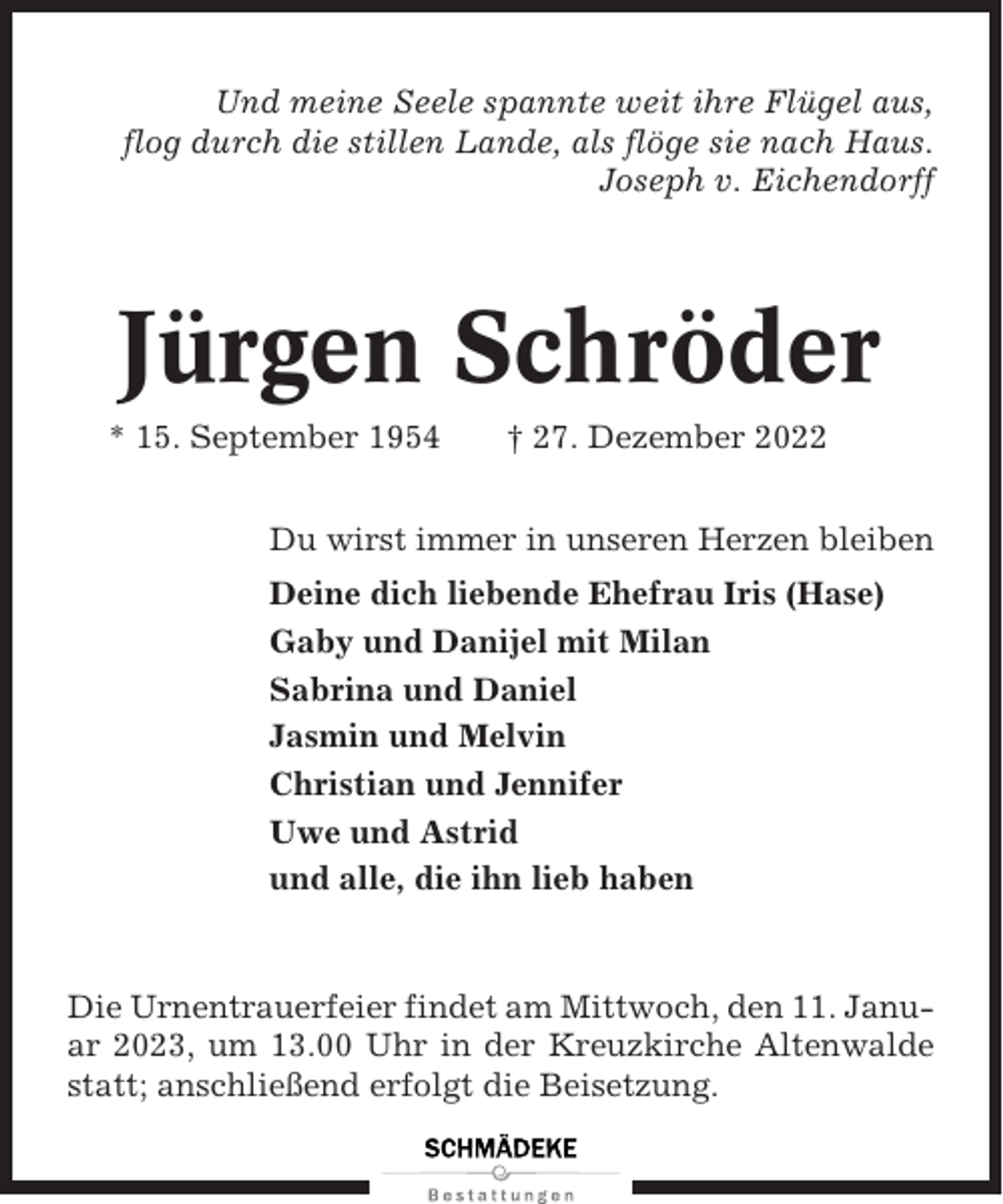 <p>Und meine Seele spannte weit ihre Flügel aus,<br />flog durch die stillen Lande, als flöge sie nach Haus.<br />Joseph v. Eichendorff</p><p>Jürgen Schröder<br />* 15. September 1954</p><p>† 27. Dezember 2022</p><p>Du wirst immer in unseren Herzen bleiben<br />Deine dich liebende Ehefrau Iris (Hase)<br />Gaby und Danijel mit Milan<br />Sabrina und Daniel<br />Jasmin und Melvin<br />Christian und Jennifer<br />Uwe und Astrid<br />und alle, die ihn lieb haben</p><p>Die Urnentrauerfeier findet am Mittwoch, den 11. Januar 2023, um 13.00 Uhr in der Kreuzkirche Altenwalde<br />statt; anschließend erfolgt die Beisetzung.</p>