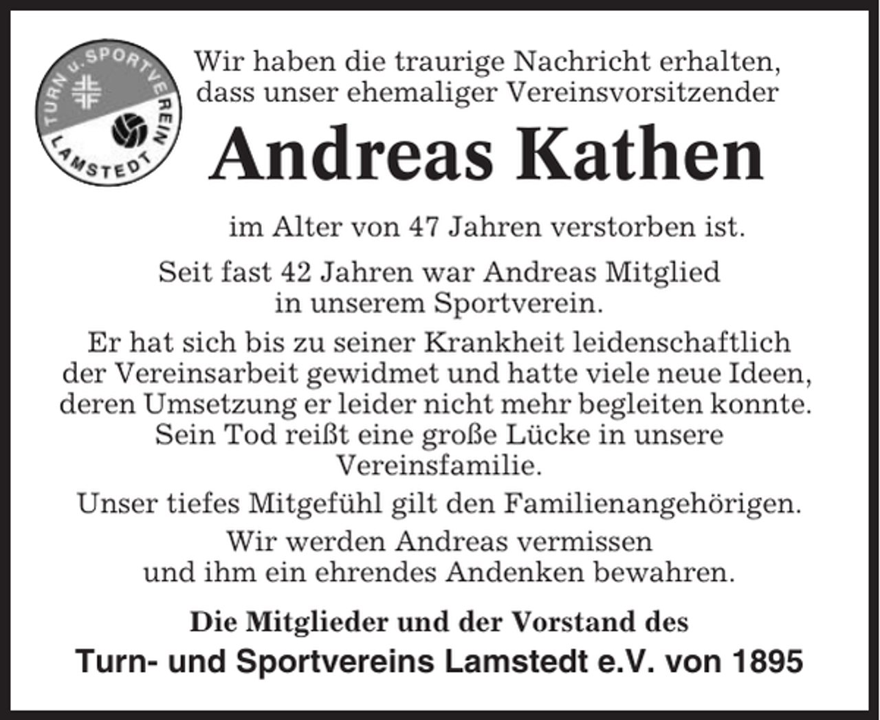 <p>Wir haben die traurige Nachricht erhalten,<br />dass unser ehemaliger Vereinsvorsitzender</p><p>Andreas Kathen<br />im Alter von 47 Jahren verstorben ist.<br />Seit fast 42 Jahren war Andreas Mitglied<br />in unserem Sportverein.<br />Er hat sich bis zu seiner Krankheit leidenschaftlich<br />der Vereinsarbeit gewidmet und hatte viele neue Ideen,<br />deren Umsetzung er leider nicht mehr begleiten konnte.<br />Sein Tod reißt eine große Lücke in unsere<br />Vereinsfamilie.<br />Unser tiefes Mitgefühl gilt den Familienangehörigen.<br />Wir werden Andreas vermissen<br />und ihm ein ehrendes Andenken bewahren.<br />Die Mitglieder und der Vorstand des</p><p>Turn- und Sportvereins Lamstedt e.V. von 1895</p>