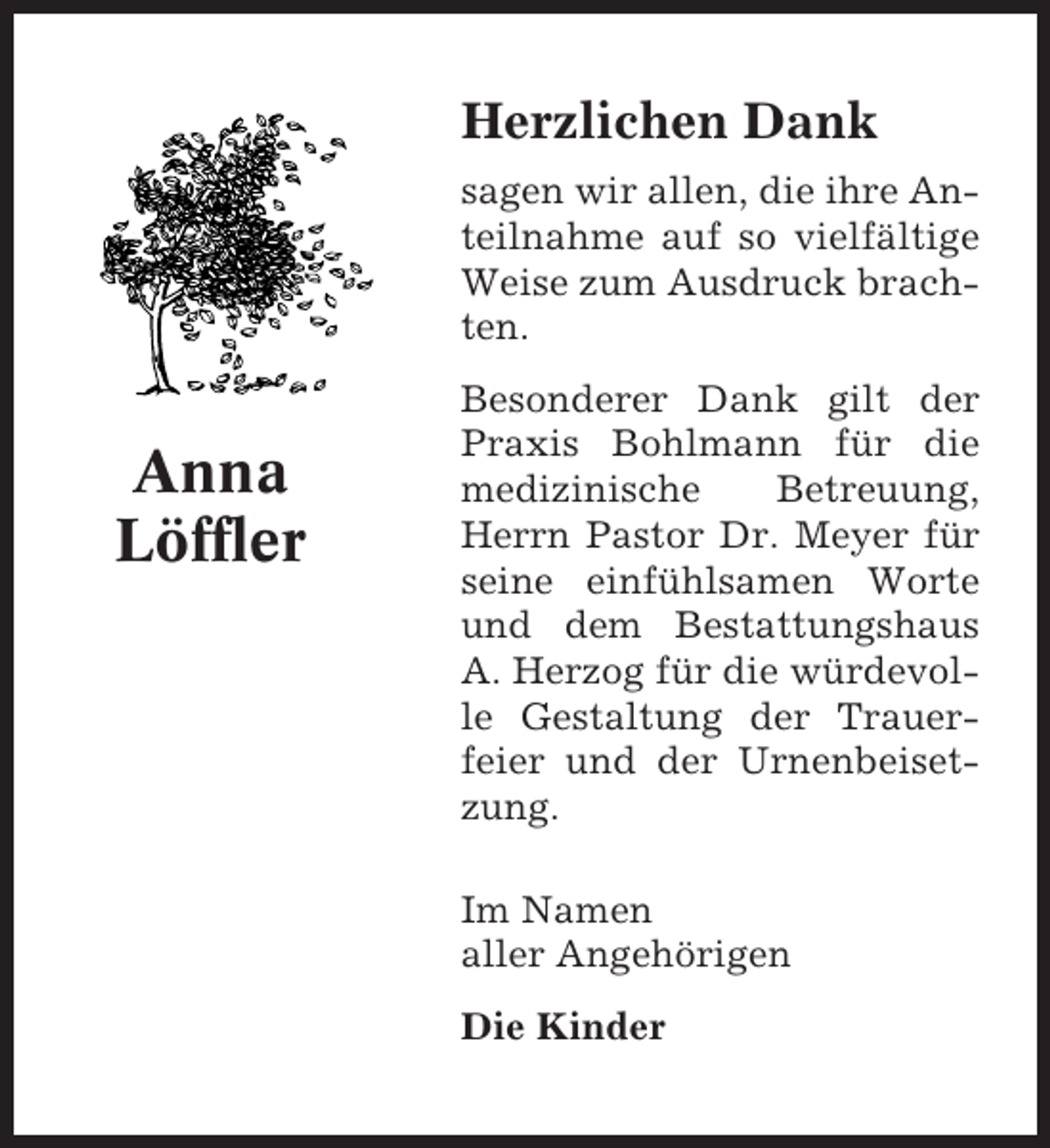 <p>Herzlichen Dank<br />sagen wir allen, die ihre Anteilnahme auf so vielfältige<br />Weise zum Ausdruck brachten.</p><p>Anna<br />Löffler</p><p>Besonderer Dank gilt der<br />Praxis Bohlmann für die<br />medizinische<br />Betreuung,<br />Herrn Pastor Dr. Meyer für<br />seine einfühlsamen Worte<br />und dem Bestattungshaus<br />A. Herzog für die würdevolle Gestaltung der Trauerfeier und der Urnenbeisetzung.<br />Im Namen<br />aller Angehörigen<br />Die Kinder</p>