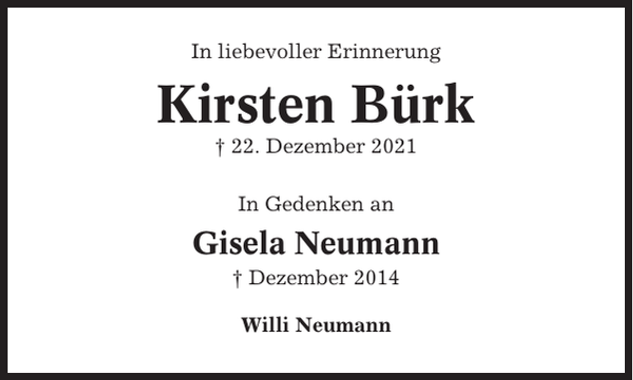 <p>In liebevoller Erinnerung</p><p>Kirsten Bürk<br />† 22. Dezember 2021<br />In Gedenken an</p><p>Gisela Neumann<br />† Dezember 2014<br />Willi Neumann</p>