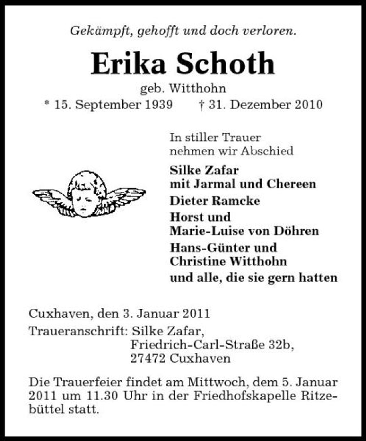 <p>Gekämpft, gehofft und doch verloren.</p><p>Erika Schoth<br />geb. Witthohn * 15. September 1939 † 31. Dezember 2010<br />In stiller Trauer nehmen wir Abschied</p><p>Silke Zafar mit Jarmal und Chereen Dieter Ramcke Horst und Marie-Luise von Döhren Hans-Günter und Christine Witthohn und alle, die sie gern hatten Cuxhaven, den 3. Januar 2011 Traueranschrift: Silke Zafar, Friedrich-Carl-Straße 32b, 27472 Cuxhaven Die Trauerfeier findet am Mittwoch, dem 5. Januar 2011 um 11.30 Uhr in der Friedhofskapelle Ritzebüttel statt.</p>
