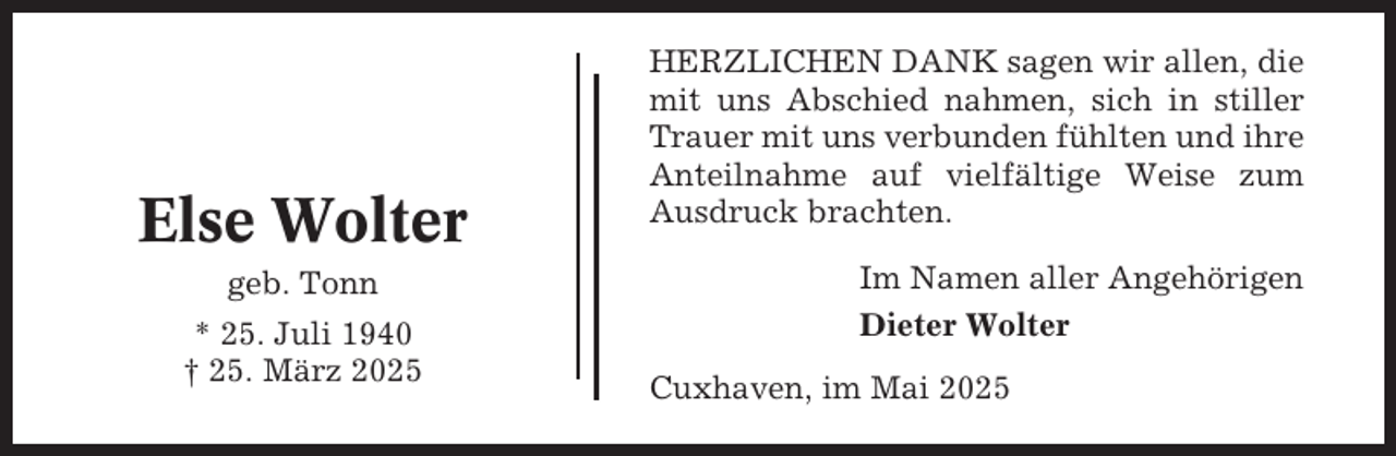 <p>Else Wolter<br />geb. Tonn<br />* 25. Juli 1940<br />† 25. März 2025</p><p>HERZLICHEN DANK sagen wir allen, die<br />mit uns Abschied nahmen, sich in stiller<br />Trauer mit uns verbunden fühlten und ihre<br />Anteilnahme auf vielfältige Weise zum<br />Ausdruck brachten.<br />Im Namen aller Angehörigen<br />Dieter Wolter<br />Cuxhaven, im Mai 2025</p>