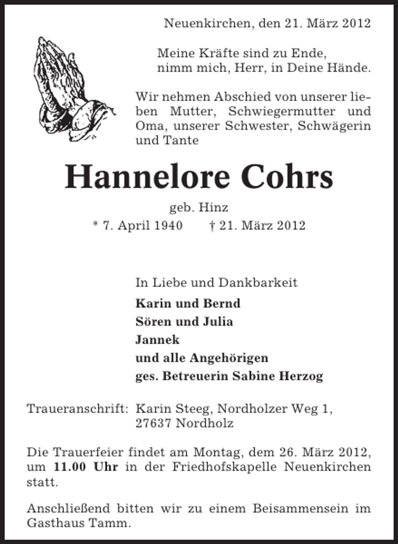 <p>Neuenkirchen, den 21. März 2012<br />Meine Kräfte sind zu Ende,<br />nimm mich, Herr, in Deine Hände.<br />Wir nehmen Abschied von unserer lieben Mutter, Schwiegermutter und<br />Oma, unserer Schwester, Schwägerin<br />und Tante</p><p>Hannelore Cohrs<br />geb. Hinz<br />* 7. April 1940<br />† 21. März 2012</p><p>In Liebe und Dankbarkeit<br />Karin und Bernd<br />Sören und Julia<br />Jannek<br />und alle Angehörigen<br />ges. Betreuerin Sabine Herzog<br />Traueranschrift: Karin Steeg, Nordholzer Weg 1,<br />27637 Nordholz<br />Die Trauerfeier findet am Montag, dem 26. März 2012,<br />um 11.00 Uhr in der Friedhofskapelle Neuenkirchen<br />statt.<br />Anschließend bitten wir zu einem Beisammensein im<br />Gasthaus Tamm.</p>