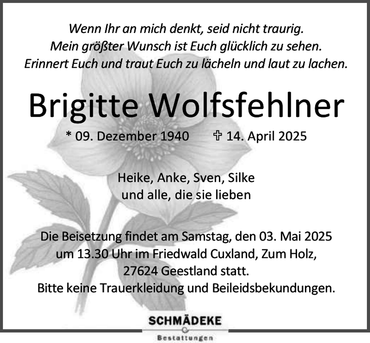 <p>Wenn Ihr an mich denkt, seid nicht traurig.<br />Mein größter Wunsch ist Euch glücklich zu sehen.<br />Erinnert Euch und traut Euch zu lächeln und laut zu lachen.</p><p>Brigitte Wolfsfehlner<br />* 09. Dezember 1940</p><p> 14. April 2025</p><p>Heike, Anke, Sven, Silke<br />und alle, die sie lieben<br />Die Beisetzung findet am Samstag, den 03. Mai 2025<br />um 13.30 Uhr im Friedwald Cuxland, Zum Holz,<br />27624 Geestland statt.<br />Bitte keine Trauerkleidung und Beileidsbekundungen.</p>