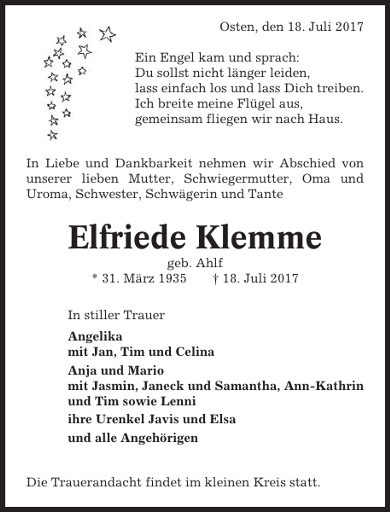 <p>Osten, den 18. Juli 2017<br />Ein Engel kam und sprach:<br />Du sollst nicht länger leiden,<br />lass einfach los und lass Dich treiben.<br />Ich breite meine Flügel aus,<br />gemeinsam fliegen wir nach Haus.</p><p>In Liebe und Dankbarkeit nehmen wir Abschied von<br />unserer lieben Mutter, Schwiegermutter, Oma und<br />Uroma, Schwester, Schwägerin und Tante</p><p>Elfriede Klemme<br />geb. Ahlf<br />* 31. März 1935<br />† 18. Juli 2017<br />In stiller Trauer<br />Angelika<br />mit Jan, Tim und Celina<br />Anja und Mario<br />mit Jasmin, Janeck und Samantha, Ann-Kathrin<br />und Tim sowie Lenni<br />ihre Urenkel Javis und Elsa<br />und alle Angehörigen</p><p>Die Trauerandacht findet im kleinen Kreis statt.</p>
