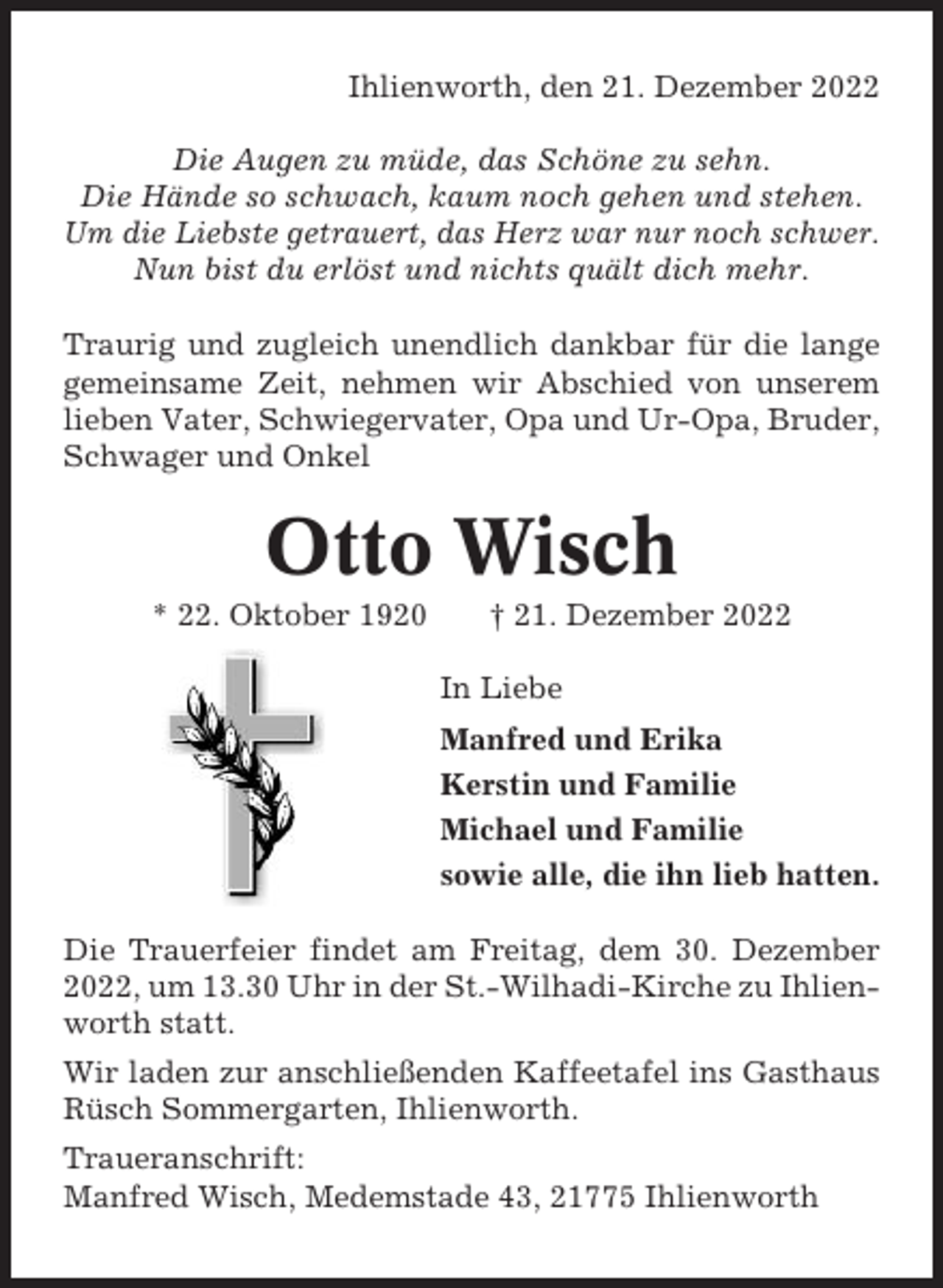 <p>Ihlienworth, den 21. Dezember 2022<br />Die Augen zu müde, das Schöne zu sehn.<br />Die Hände so schwach, kaum noch gehen und stehen.<br />Um die Liebste getrauert, das Herz war nur noch schwer.<br />Nun bist du erlöst und nichts quält dich mehr.<br />Traurig und zugleich unendlich dankbar für die lange<br />gemeinsame Zeit, nehmen wir Abschied von unserem<br />lieben Vater, Schwiegervater, Opa und Ur-Opa, Bruder,<br />Schwager und Onkel</p><p>Otto Wisch<br />* 22. Oktober 1920</p><p>† 21. Dezember 2022<br />In Liebe<br />Manfred und Erika<br />Kerstin und Familie<br />Michael und Familie<br />sowie alle, die ihn lieb hatten.</p><p>Die Trauerfeier findet am Freitag, dem 30. Dezember<br />2022, um 13.30 Uhr in der St.-Wilhadi-Kirche zu Ihlienworth statt.<br />Wir laden zur anschließenden Kaffeetafel ins Gasthaus<br />Rüsch Sommergarten, Ihlienworth.<br />Traueranschrift:<br />Manfred Wisch, Medemstade 43, 21775 Ihlienworth</p>