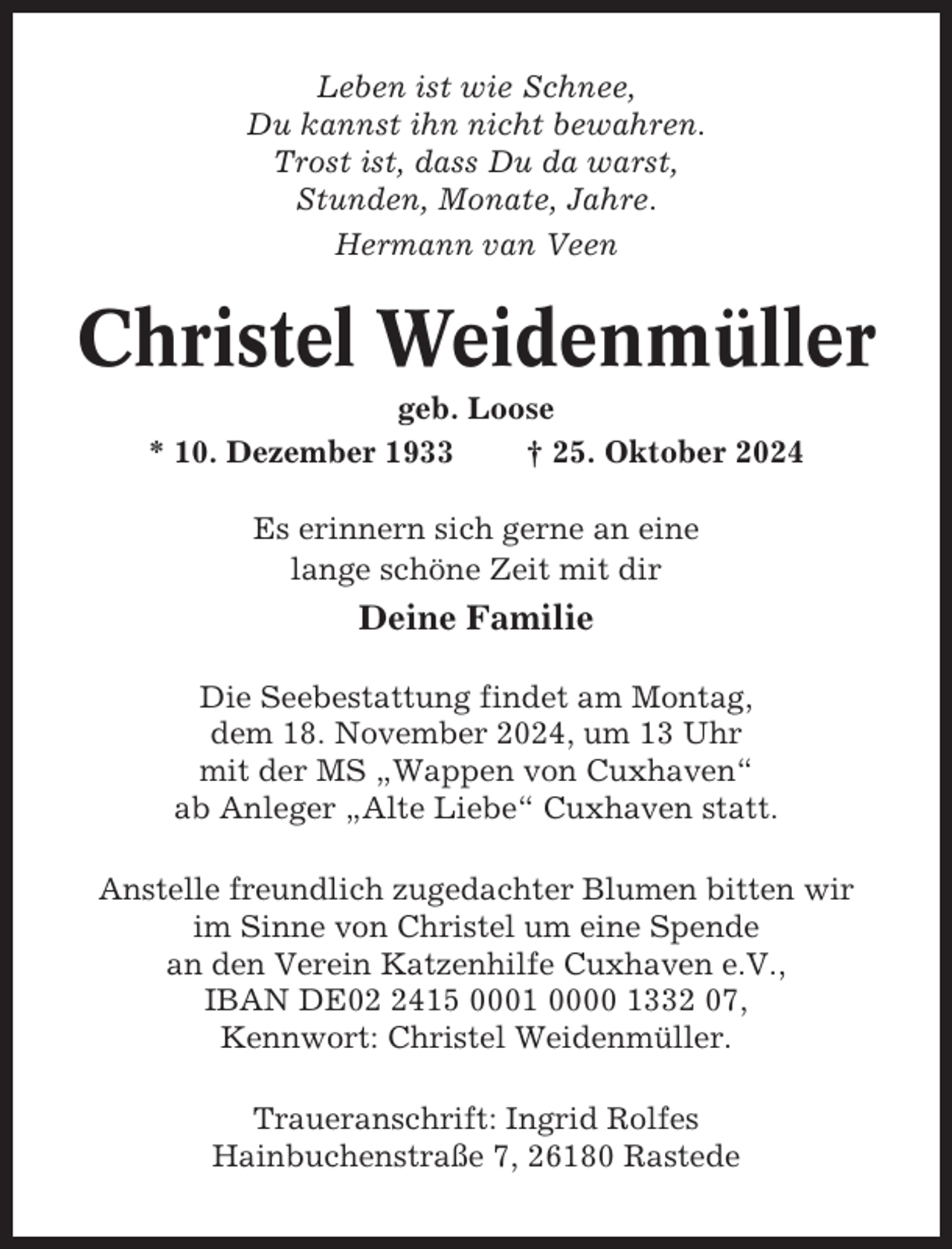 <p>Leben ist wie Schnee,<br />Du kannst ihn nicht bewahren.<br />Trost ist, dass Du da warst,<br />Stunden, Monate, Jahre.<br />Hermann van Veen</p><p>Christel Weidenmüller<br />geb. Loose<br />* 10. Dezember 1933<br />† 25. Oktober 2024<br />Es erinnern sich gerne an eine<br />lange schöne Zeit mit dir</p><p>Deine Familie<br />Die Seebestattung findet am Montag,<br />dem 18. November 2024, um 13 Uhr<br />mit der MS „Wappen von Cuxhaven“<br />ab Anleger „Alte Liebe“ Cuxhaven statt.<br />Anstelle freundlich zugedachter Blumen bitten wir<br />im Sinne von Christel um eine Spende<br />an den Verein Katzenhilfe Cuxhaven e.V.,<br />IBAN DE0415 0001 0000 1332 07,<br />Kennwort: Christel Weidenmüller.<br />Traueranschrift: Ingrid Rolfes<br />Hainbuchenstraße 7, 26180 Rastede</p>