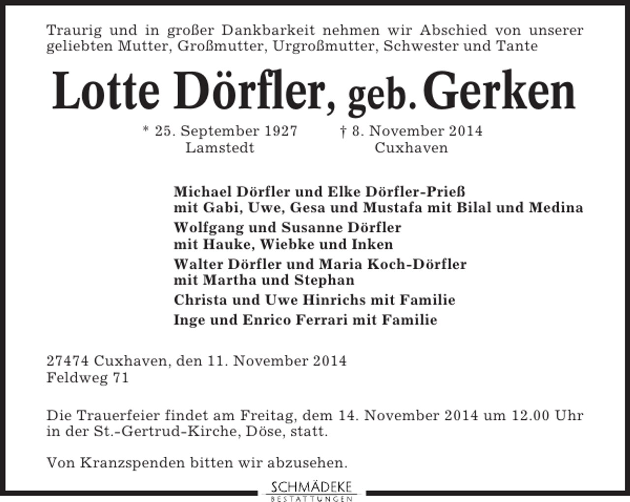 <p>Traurig und in großer Dankbarkeit nehmen wir Abschied von unserer<br />geliebten Mutter, Großmutter, Urgroßmutter, Schwester und Tante</p><p>Lotte Dörfler, geb. Gerken<br />* 25. September 1927<br />Lamstedt</p><p>† 8. November 2014<br />Cuxhaven</p><p>Michael Dörfler und Elke Dörfler-Prieß<br />mit Gabi, Uwe, Gesa und Mustafa mit Bilal und Medina<br />Wolfgang und Susanne Dörfler<br />mit Hauke, Wiebke und Inken<br />Walter Dörfler und Maria Koch-Dörfler<br />mit Martha und Stephan<br />Christa und Uwe Hinrichs mit Familie<br />Inge und Enrico Ferrari mit Familie<br />27474 Cuxhaven, den 11. November 2014<br />Feldweg 71<br />Die Trauerfeier findet am Freitag, dem 14. November 2014 um 12.00 Uhr<br />in der St.-Gertrud-Kirche, Döse, statt.<br />Von Kranzspenden bitten wir abzusehen.</p>