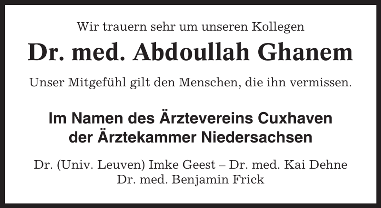 <p>Wir trauern sehr um unseren Kollegen</p><p>Dr. med. Abdoullah Ghanem<br />Unser Mitgefühl gilt den Menschen, die ihn vermissen.</p><p>Im Namen des Ärztevereins Cuxhaven<br />der Ärztekammer Niedersachsen<br />Dr. (Univ. Leuven) Imke Geest – Dr. med. Kai Dehne<br />Dr. med. Benjamin Frick</p>