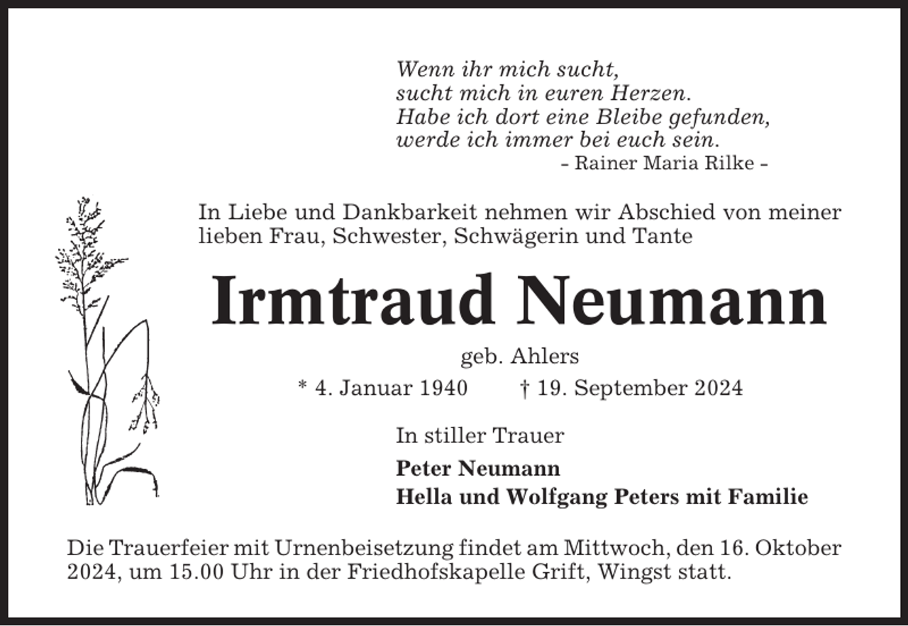 <p>Wenn ihr mich sucht,<br />sucht mich in euren Herzen.<br />Habe ich dort eine Bleibe gefunden,<br />werde ich immer bei euch sein.<br />- Rainer Maria Rilke -</p><p>In Liebe und Dankbarkeit nehmen wir Abschied von meiner<br />lieben Frau, Schwester, Schwägerin und Tante</p><p>Irmtraud Neumann<br />geb. Ahlers<br />* 4. Januar 1940<br />† 19. September 2024<br />In stiller Trauer<br />Peter Neumann<br />Hella und Wolfgang Peters mit Familie<br />Die Trauerfeier mit Urnenbeisetzung findet am Mittwoch, den 16. Oktober<br />2024, um 15.00 Uhr in der Friedhofskapelle Grift, Wingst statt.</p>