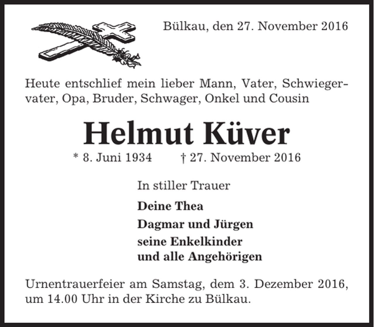 <p>Bülkau, den 27. November 2016</p><p>Heute entschlief mein lieber Mann, Vater, Schwiegervater, Opa, Bruder, Schwager, Onkel und Cousin</p><p>Helmut Küver<br />* 8. Juni 1934</p><p>† 27. November 2016</p><p>In stiller Trauer<br />Deine Thea<br />Dagmar und Jürgen<br />seine Enkelkinder<br />und alle Angehörigen<br />Urnentrauerfeier am Samstag, dem 3. Dezember 2016,<br />um 14.00 Uhr in der Kirche zu Bülkau.</p>
