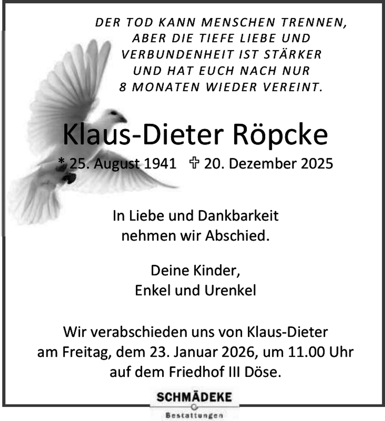<p>D E R T O D K A NN M E N SC H E N T R E N NE N,<br />A B E R D IE T I E FE L IE B E U N D<br />V E R B U N DE NH E I T I ST S T Ä R K E R<br />U N D H A T E U CH N A C H N UR<br />8 M O N A T E N W I E D E R V E R E I NT .</p><p>Klaus-Dieter Röpcke</p><p>* 25. August 1941  20. Dezember 2025<br />In Liebe und Dankbarkeit<br />nehmen wir Abschied.<br />Deine Kinder,<br />Enkel und Urenkel<br />Wir verabschieden uns von Klaus-Dieter<br />am Freitag, dem 23. Januar 2026, um 11.00 Uhr<br />auf dem Friedhof III Döse.</p>