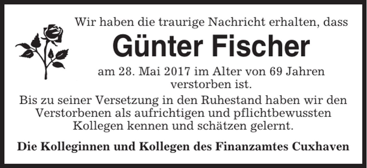 <p>Wir haben die traurige Nachricht erhalten, dass</p><p>Günter Fischer<br />am 28. Mai 2017 im Alter von 69 Jahren<br />verstorben ist.<br />Bis zu seiner Versetzung in den Ruhestand haben wir den<br />Verstorbenen als aufrichtigen und pflichtbewussten<br />Kollegen kennen und schätzen gelernt.<br />Die Kolleginnen und Kollegen des Finanzamtes Cuxhaven</p>
