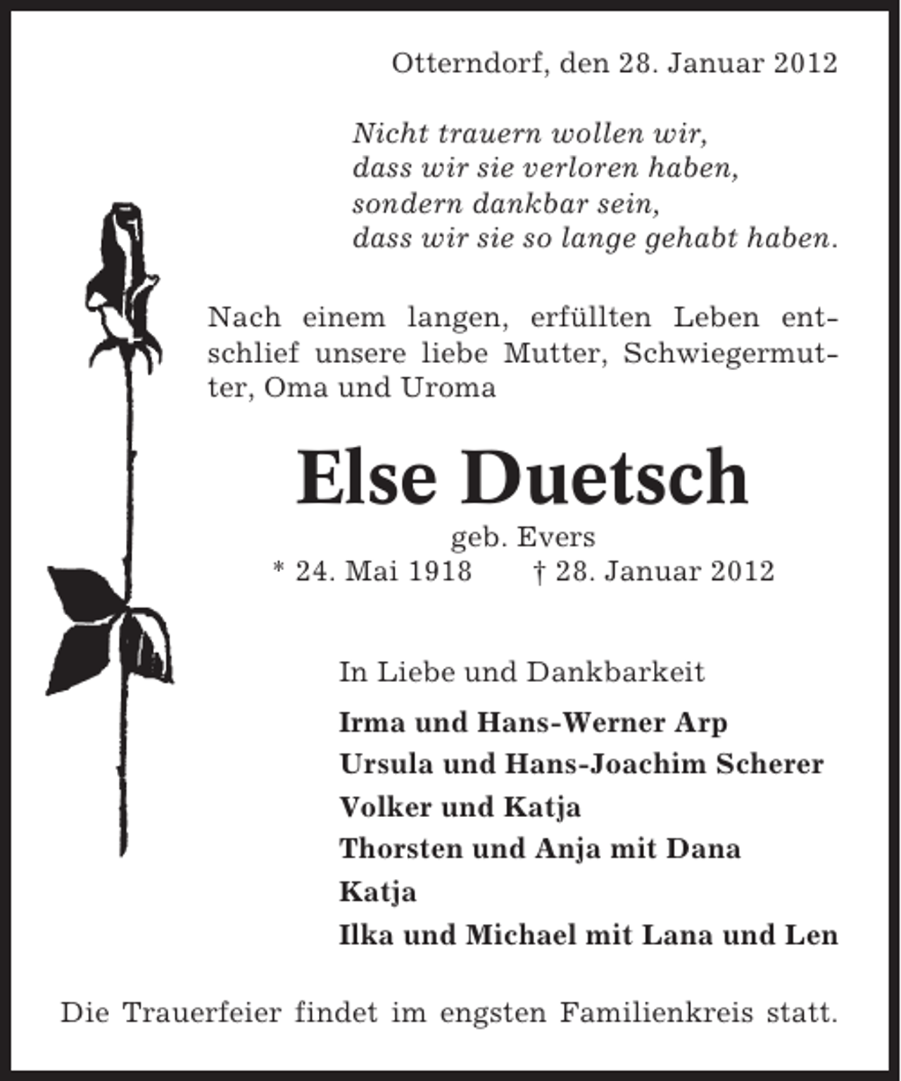 <p>Otterndorf, den 28. Januar 2012<br />Nicht trauern wollen wir,<br />dass wir sie verloren haben,<br />sondern dankbar sein,<br />dass wir sie so lange gehabt haben.<br />Nach einem langen, erfüllten Leben entschlief unsere liebe Mutter, Schwiegermutter, Oma und Uroma</p><p>Else Duetsch<br />geb. Evers<br />* 24. Mai 1918<br />† 28. Januar 2012<br />In Liebe und Dankbarkeit<br />Irma und Hans-Werner Arp<br />Ursula und Hans-Joachim Scherer<br />Volker und Katja<br />Thorsten und Anja mit Dana<br />Katja<br />Ilka und Michael mit Lana und Len<br />Die Trauerfeier findet im engsten Familienkreis statt.</p>