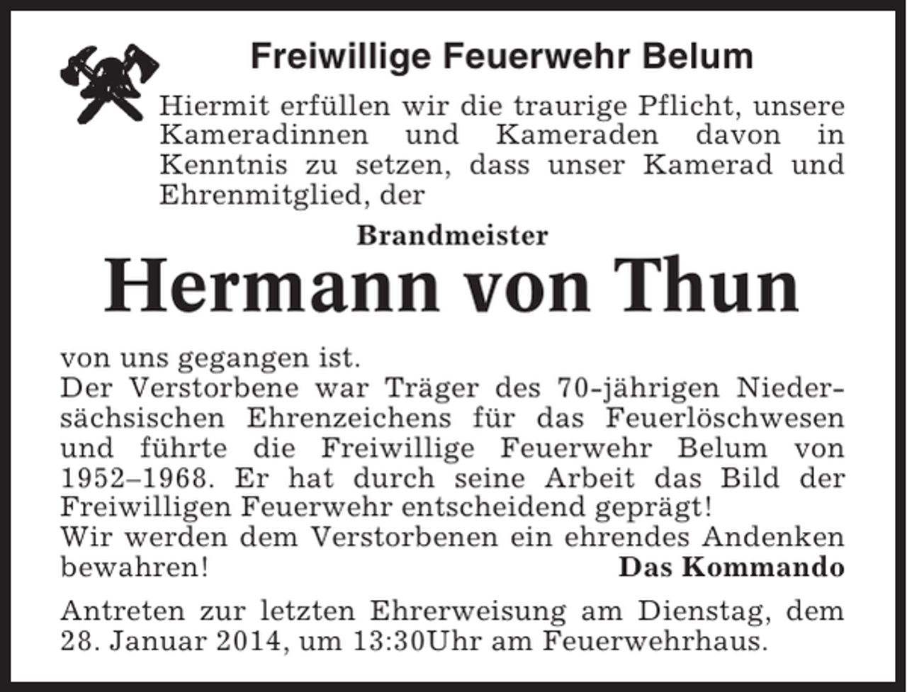 <p>Freiwillige Feuerwehr Belum<br />Hiermit erfüllen wir die traurige Pflicht, unsere<br />Kameradinnen und Kameraden davon in<br />Kenntnis zu setzen, dass unser Kamerad und<br />Ehrenmitglied, der<br />Brandmeister</p><p>Hermann von Thun<br />von uns gegangen ist.<br />Der Verstorbene war Träger des 70-jährigen Niedersächsischen Ehrenzeichens für das Feuerlöschwesen<br />und führte die Freiwillige Feuerwehr Belum von<br />1952–1968. Er hat durch seine Arbeit das Bild der<br />Freiwilligen Feuerwehr entscheidend geprägt!<br />Wir werden dem Verstorbenen ein ehrendes Andenken<br />bewahren!<br />Das Kommando<br />Antreten zur letzten Ehrerweisung am Dienstag, dem<br />28. Januar 2014, um 13:30Uhr am Feuerwehrhaus.</p>