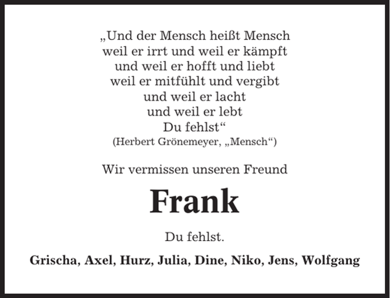 <p>„Und der Mensch heißt Mensch<br />weil er irrt und weil er kämpft<br />und weil er hofft und liebt<br />weil er mitfühlt und vergibt<br />und weil er lacht<br />und weil er lebt<br />Du fehlst“<br />(Herbert Grönemeyer, „Mensch“)</p><p>Wir vermissen unseren Freund</p><p>Frank<br />Du fehlst.<br />Grischa, Axel, Hurz, Julia, Dine, Niko, Jens, Wolfgang</p>