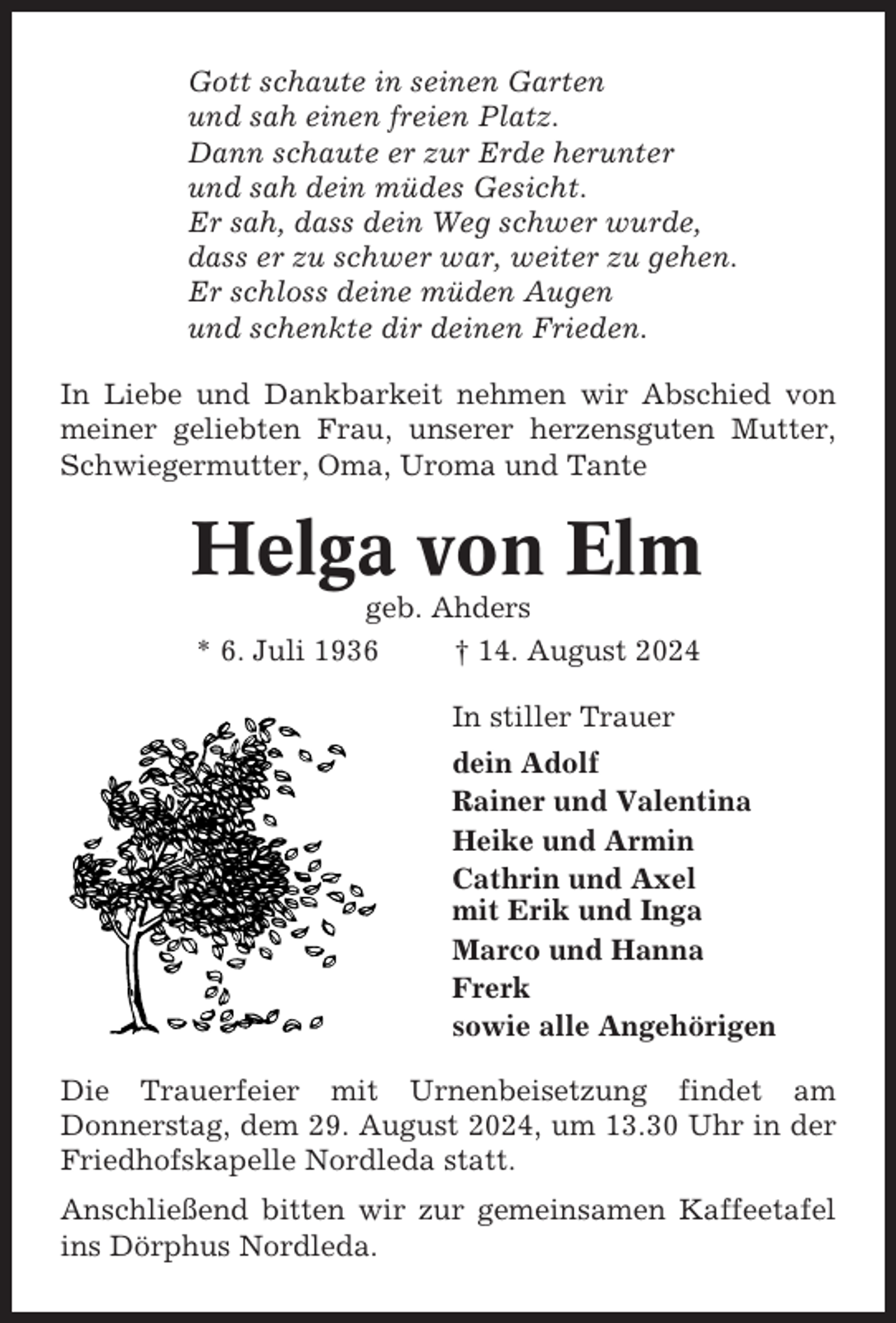 <p>Gott schaute in seinen Garten<br />und sah einen freien Platz.<br />Dann schaute er zur Erde herunter<br />und sah dein müdes Gesicht.<br />Er sah, dass dein Weg schwer wurde,<br />dass er zu schwer war, weiter zu gehen.<br />Er schloss deine müden Augen<br />und schenkte dir deinen Frieden.<br />In Liebe und Dankbarkeit nehmen wir Abschied von<br />meiner geliebten Frau, unserer herzensguten Mutter,<br />Schwiegermutter, Oma, Uroma und Tante</p><p>Helga von Elm<br />geb. Ahders<br />* 6. Juli 1936<br />† 14. August 2024<br />In stiller Trauer<br />dein Adolf<br />Rainer und Valentina<br />Heike und Armin<br />Cathrin und Axel<br />mit Erik und Inga<br />Marco und Hanna<br />Frerk<br />sowie alle Angehörigen<br />Die Trauerfeier mit Urnenbeisetzung findet am<br />Donnerstag, dem 29. August 2024, um 13.30 Uhr in der<br />Friedhofskapelle Nordleda statt.<br />Anschließend bitten wir zur gemeinsamen Kaffeetafel<br />ins Dörphus Nordleda.</p>