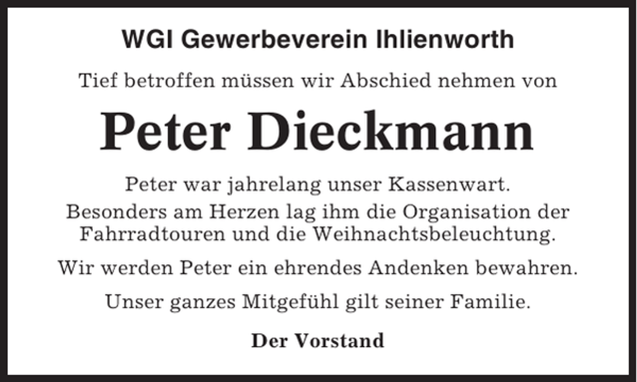 <p>WGI Gewerbeverein Ihlienworth<br />Tief betroffen müssen wir Abschied nehmen von</p><p>Peter Dieckmann<br />Peter war jahrelang unser Kassenwart.<br />Besonders am Herzen lag ihm die Organisation der<br />Fahrradtouren und die Weihnachtsbeleuchtung.<br />Wir werden Peter ein ehrendes Andenken bewahren.<br />Unser ganzes Mitgefühl gilt seiner Familie.<br />Der Vorstand</p>