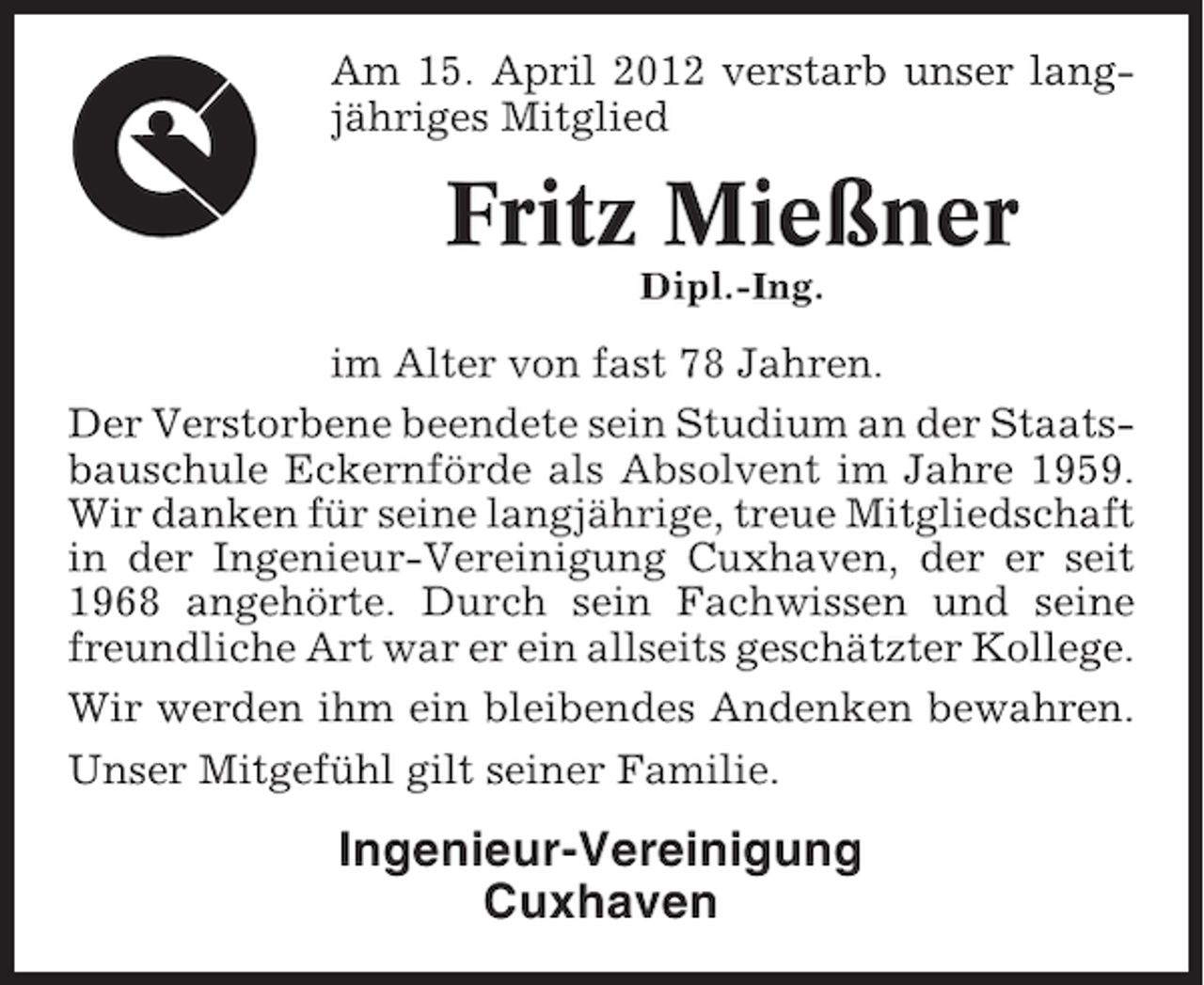 <p>Am 15. April 2012 verstarb unser langjähriges Mitglied</p><p>Fritz Mießner<br />Dipl.-Ing.</p><p>im Alter von fast 78 Jahren.<br />Der Verstorbene beendete sein Studium an der Staatsbauschule Eckernförde als Absolvent im Jahre 1959.<br />Wir danken für seine langjährige, treue Mitgliedschaft<br />in der Ingenieur-Vereinigung Cuxhaven, der er seit<br />1968 angehörte. Durch sein Fachwissen und seine<br />freundliche Art war er ein allseits geschätzter Kollege.<br />Wir werden ihm ein bleibendes Andenken bewahren.<br />Unser Mitgefühl gilt seiner Familie.</p><p>Ingenieur-Vereinigung<br />Cuxhaven</p>