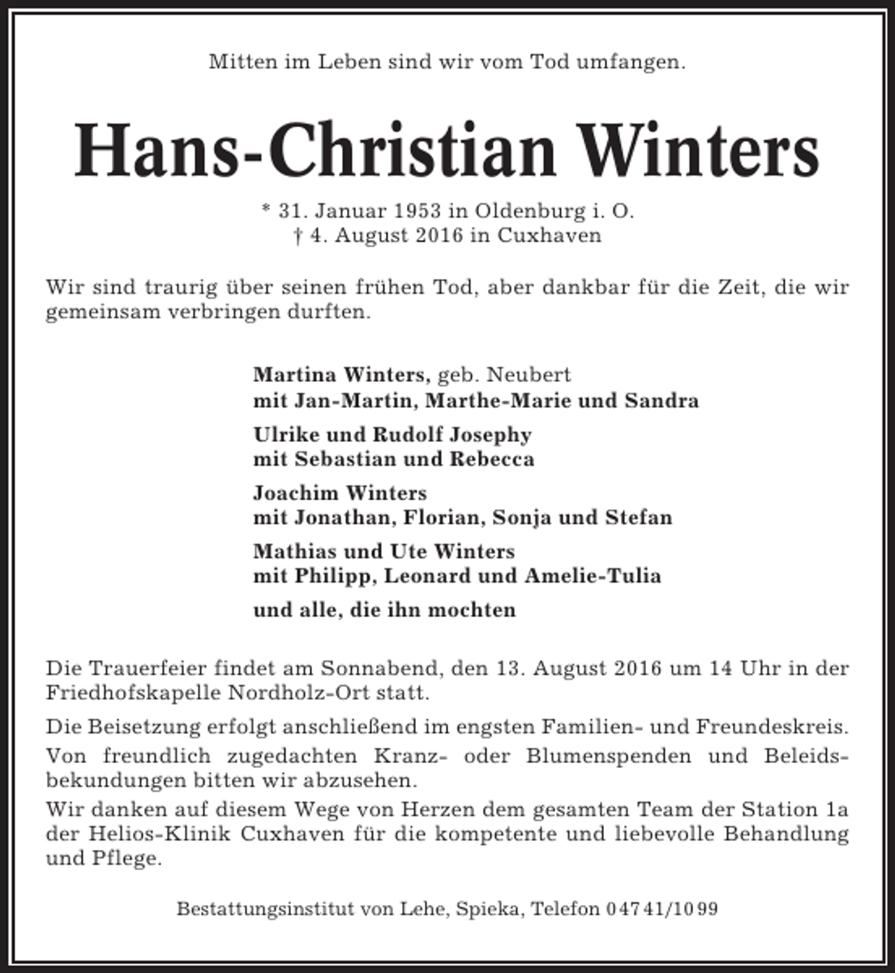 <p>Mitten im Leben sind wir vom Tod umfangen.</p><p>Hans-Christian Winters<br />* 31. Januar 1953 in Oldenburg i. O.<br />† 4. August 2016 in Cuxhaven<br />Wir sind traurig über seinen frühen Tod, aber dankbar für die Zeit, die wir<br />gemeinsam verbringen durften.<br />Martina Winters, geb. Neubert<br />mit Jan-Martin, Marthe-Marie und Sandra<br />Ulrike und Rudolf Josephy<br />mit Sebastian und Rebecca<br />Joachim Winters<br />mit Jonathan, Florian, Sonja und Stefan<br />Mathias und Ute Winters<br />mit Philipp, Leonard und Amelie-Tulia<br />und alle, die ihn mochten<br />Die Trauerfeier findet am Sonnabend, den 13. August 2016 um 14 Uhr in der<br />Friedhofskapelle Nordholz-Ort statt.<br />Die Beisetzung erfolgt anschließend im engsten Familien- und Freundeskreis.<br />Von freundlich zugedachten Kranz- oder Blumenspenden und Beleidsbekundungen bitten wir abzusehen.<br />Wir danken auf diesem Wege von Herzen dem gesamten Team der Station 1a<br />der Helios-Klinik Cuxhaven für die kompetente und liebevolle Behandlung<br />und Pflege.<br />Bestattungsinstitut von Lehe, Spieka, Telefon 0 47 41/10 99</p>
