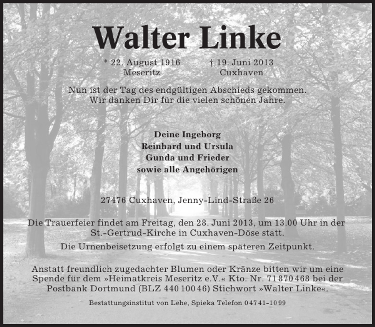 <p>Walter Linke<br />* 22. August 1916<br />Meseritz</p><p>† 19. Juni 2013<br />Cuxhaven</p><p>Nun ist der Tag des endgültigen Abschieds gekommen.<br />Wir danken Dir für die vielen schönen Jahre.</p><p>Deine Ingeborg<br />Reinhard und Ursula<br />Gunda und Frieder<br />sowie alle Angehörigen<br />27476 Cuxhaven, Jenny-Lind-Straße 26<br />Die Trauerfeier findet am Freitag, den 28. Juni 2013, um 13.00 Uhr in der<br />St.-Gertrud-Kirche in Cuxhaven-Döse statt.<br />Die Urnenbeisetzung erfolgt zu einem späteren Zeitpunkt.<br />Anstatt freundlich zugedachter Blumen oder Kränze bitten wir um eine<br />Spende für dem »Heimatkreis Meseritz e.V.« Kto. Nr. 71 870 468 bei der<br />Postbank Dortmund (BLZ 440 100 46) Stichwort »Walter Linke«.<br />Bestattungsinstitut von Lehe, Spieka Telefon 0 47 41-10 99</p>
