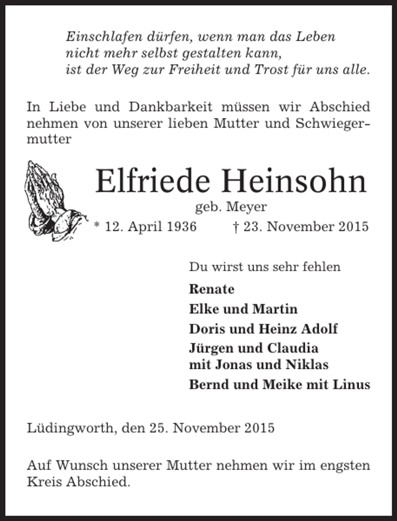 <p>Einschlafen dürfen, wenn man das Leben<br />nicht mehr selbst gestalten kann,<br />ist der Weg zur Freiheit und Trost für uns alle.<br />In Liebe und Dankbarkeit müssen wir Abschied<br />nehmen von unserer lieben Mutter und Schwiegermutter</p><p>Elfriede Heinsohn<br />geb. Meyer<br />* 12. April 1936<br />† 23. November 2015<br />Du wirst uns sehr fehlen</p><p>Renate<br />Elke und Martin<br />Doris und Heinz Adolf<br />Jürgen und Claudia<br />mit Jonas und Niklas<br />Bernd und Meike mit Linus<br />Lüdingworth, den 25. November 2015<br />Auf Wunsch unserer Mutter nehmen wir im engsten<br />Kreis Abschied.</p>