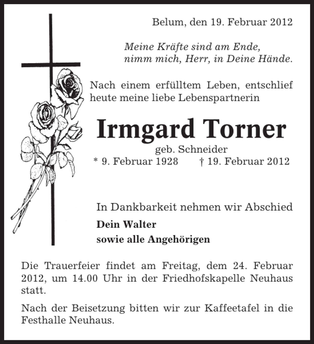 <p>Belum, den 19. Februar 2012<br />Meine Kräfte sind am Ende,<br />nimm mich, Herr, in Deine Hände.<br />Nach einem erfülltem Leben, entschlief<br />heute meine liebe Lebenspartnerin</p><p>Irmgard Torner<br />geb. Schneider<br />* 9. Februar 1928<br />† 19. Februar 2012</p><p>In Dankbarkeit nehmen wir Abschied<br />Dein Walter<br />sowie alle Angehörigen<br />Die Trauerfeier findet am Freitag, dem 24. Februar<br />2012, um 14.00 Uhr in der Friedhofskapelle Neuhaus<br />statt.<br />Nach der Beisetzung bitten wir zur Kaffeetafel in die<br />Festhalle Neuhaus.</p>