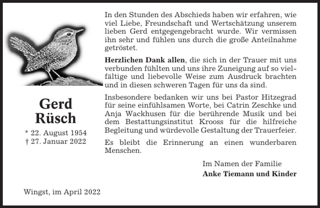 <p>In den Stunden des Abschieds haben wir erfahren, wie<br />viel Liebe, Freundschaft und Wertschätzung unserem<br />lieben Gerd entgegengebracht wurde. Wir vermissen<br />ihn sehr und fühlen uns durch die große Anteilnahme<br />getröstet.<br />Herzlichen Dank allen, die sich in der Trauer mit uns<br />verbunden fühlten und uns ihre Zuneigung auf so vielfältige und liebevolle Weise zum Ausdruck brachten<br />und in diesen schweren Tagen für uns da sind.</p><p>Gerd<br />Rüsch<br />* 22. August 1954<br />† 27. Januar 2022</p><p>Insbesondere bedanken wir uns bei Pastor Hitzegrad<br />für seine einfühlsamen Worte, bei Catrin Zeschke und<br />Anja Wackhusen für die berührende Musik und bei<br />dem Bestattungsinstitut Krooss für die hilfreiche<br />Begleitung und würdevolle Gestaltung der Trauerfeier.<br />Es bleibt die Erinnerung an einen wunderbaren<br />Menschen.<br />Im Namen der Familie<br />Anke Tiemann und Kinder</p><p>Wingst, im April 2022</p>