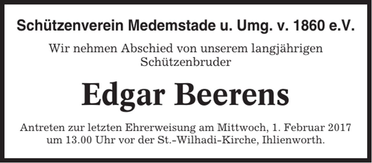 <p>Schützenverein Medemstade u. Umg. v. 1860 e.V.<br />Wir nehmen Abschied von unserem langjährigen<br />Schützenbruder</p><p>Edgar Beerens<br />Antreten zur letzten Ehrerweisung am Mittwoch, 1. Februar 2017<br />um 13.00 Uhr vor der St.-Wilhadi-Kirche, Ihlienworth.</p>