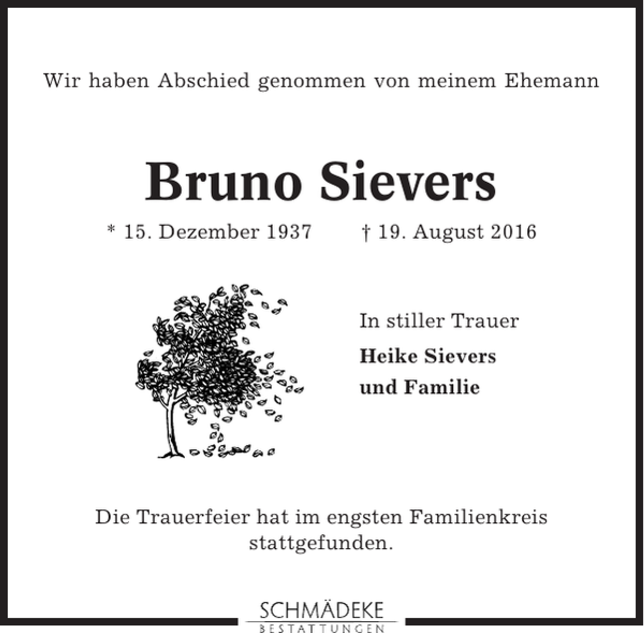 <p>Wir haben Abschied genommen von meinem Ehemann</p><p>Bruno Sievers<br />* 15. Dezember 1937</p><p>† 19. August 2016</p><p>In stiller Trauer<br />Heike Sievers<br />und Familie</p><p>Die Trauerfeier hat im engsten Familienkreis<br />stattgefunden.</p>