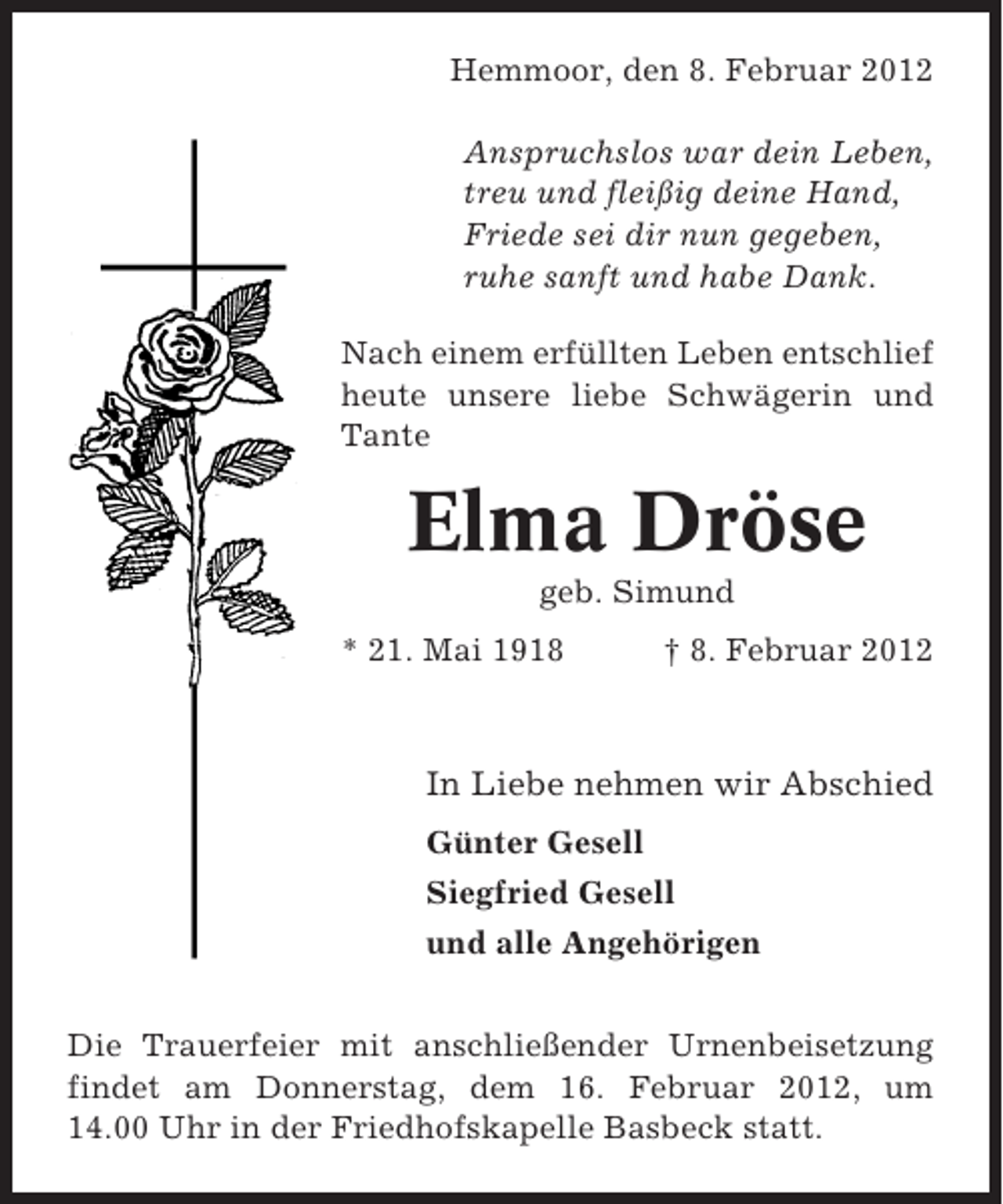 <p>Hemmoor, den 8. Februar 2012<br />Anspruchslos war dein Leben,<br />treu und fleißig deine Hand,<br />Friede sei dir nun gegeben,<br />ruhe sanft und habe Dank.<br />Nach einem erfüllten Leben entschlief<br />heute unsere liebe Schwägerin und<br />Tante</p><p>Elma Dröse<br />geb. Simund<br />* 21. Mai 1918</p><p>† 8. Februar 2012</p><p>In Liebe nehmen wir Abschied<br />Günter Gesell<br />Siegfried Gesell<br />und alle Angehörigen<br />Die Trauerfeier mit anschließender Urnenbeisetzung<br />findet am Donnerstag, dem 16. Februar 2012, um<br />14.00 Uhr in der Friedhofskapelle Basbeck statt.</p>