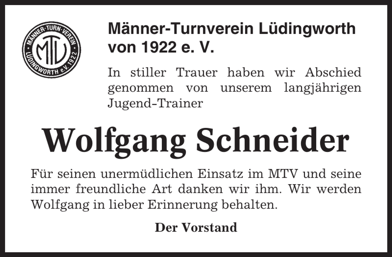 <p>Männer-Turnverein Lüdingworth<br />von 1922 e. V.<br />In stiller Trauer haben wir Abschied<br />genommen von unserem langjährigen<br />Jugend-Trainer</p><p>Wolfgang Schneider<br />Für seinen unermüdlichen Einsatz im MTV und seine<br />immer freundliche Art danken wir ihm. Wir werden<br />Wolfgang in lieber Erinnerung behalten.<br />Der Vorstand</p>