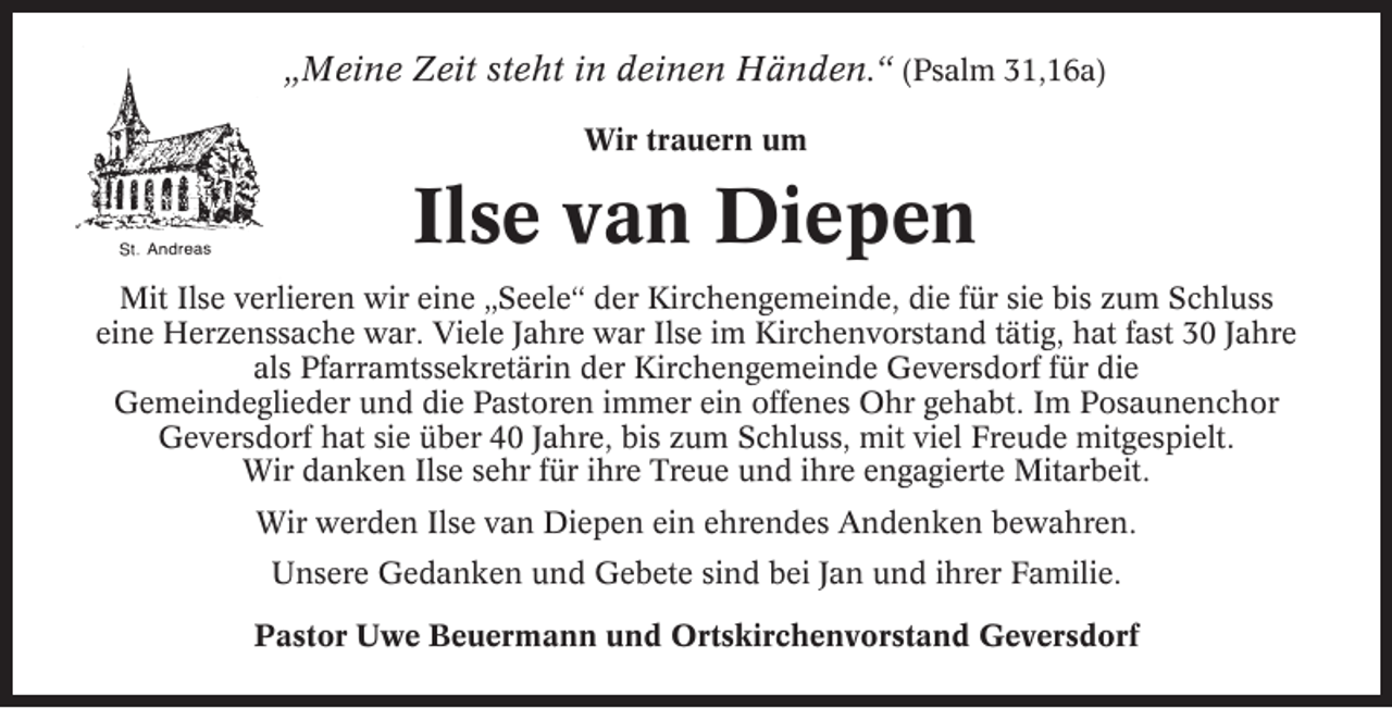 <p>„Meine Zeit steht in deinen Händen.“ (Psalm 31,16a)<br />Wir trauern um</p><p>Ilse van Diepen<br />Mit Ilse verlieren wir eine „Seele“ der Kirchengemeinde, die für sie bis zum Schluss<br />eine Herzenssache war. Viele Jahre war Ilse im Kirchenvorstand tätig, hat fast 30 Jahre<br />als Pfarramtssekretärin der Kirchengemeinde Geversdorf für die<br />Gemeindeglieder und die Pastoren immer ein offenes Ohr gehabt. Im Posaunenchor<br />Geversdorf hat sie über 40 Jahre, bis zum Schluss, mit viel Freude mitgespielt.<br />Wir danken Ilse sehr für ihre Treue und ihre engagierte Mitarbeit.<br />Wir werden Ilse van Diepen ein ehrendes Andenken bewahren.<br />Unsere Gedanken und Gebete sind bei Jan und ihrer Familie.<br />Pastor Uwe Beuermann und Ortskirchenvorstand Geversdorf</p>