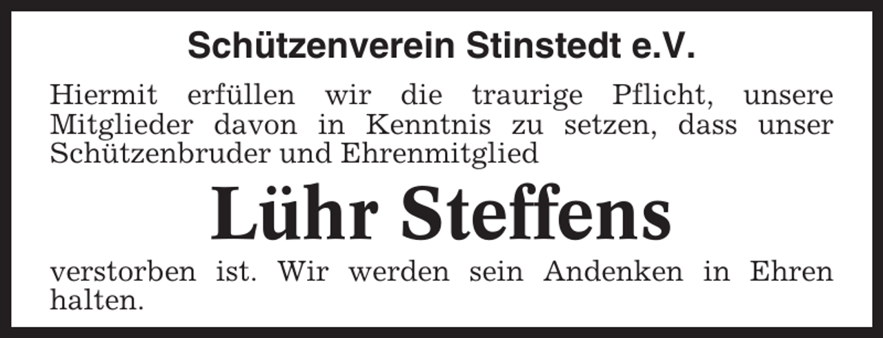 <p>Schützenverein Stinstedt e.V.<br />Hiermit erfüllen wir die traurige Pflicht, unsere<br />Mitglieder davon in Kenntnis zu setzen, dass unser<br />Schützenbruder und Ehrenmitglied</p><p>Lühr Steffens<br />verstorben ist. Wir werden sein Andenken in Ehren<br />halten.</p>