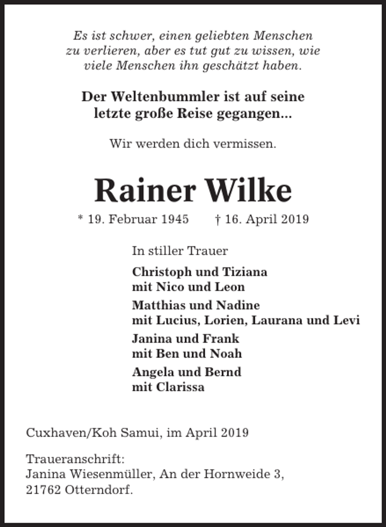 <p>Es ist schwer, einen geliebten Menschen<br />zu verlieren, aber es tut gut zu wissen, wie<br />viele Menschen ihn geschätzt haben.</p><p>Der Weltenbummler ist auf seine<br />letzte große Reise gegangen...<br />Wir werden dich vermissen.</p><p>Rainer Wilke<br />* 19. Februar 1945</p><p>† 16. April 2019</p><p>In stiller Trauer<br />Christoph und Tiziana<br />mit Nico und Leon<br />Matthias und Nadine<br />mit Lucius, Lorien, Laurana und Levi<br />Janina und Frank<br />mit Ben und Noah<br />Angela und Bernd<br />mit Clarissa</p><p>Cuxhaven/Koh Samui, im April 2019<br />Traueranschrift:<br />Janina Wiesenmüller, An der Hornweide 3,<br />21762 Otterndorf.</p>