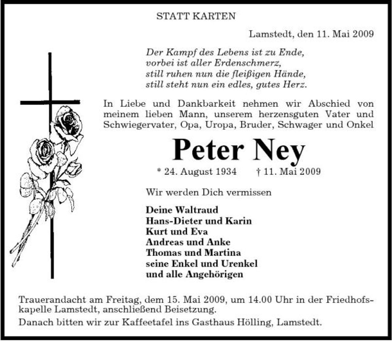 <p>STATT KARTEN Lamstedt, den 11. Mai 2009 Der Kampf des Lebens ist zu Ende, vorbei ist aller Erdenschmerz, still ruhen nun die fleißigen Hände, still steht nun ein edles, gutes Herz. In Liebe und Dankbarkeit nehmen wir Abschied von meinem lieben Mann, unserem herzensguten Vater und Schwiegervater, Opa, Uropa, Bruder, Schwager und Onkel</p><p>Peter Ney<br />* 24. August 1934 † 11. Mai 2009 Wir werden Dich vermissen Deine Waltraud Hans-Dieter und Karin Kurt und Eva Andreas und Anke Thomas und Martina seine Enkel und Urenkel und alle Angehörigen Trauerandacht am Freitag, dem 15. Mai 2009, um 14.00 Uhr in der Friedhofskapelle Lamstedt, anschließend Beisetzung. Danach bitten wir zur Kaffeetafel ins Gasthaus Hölling, Lamstedt.</p>