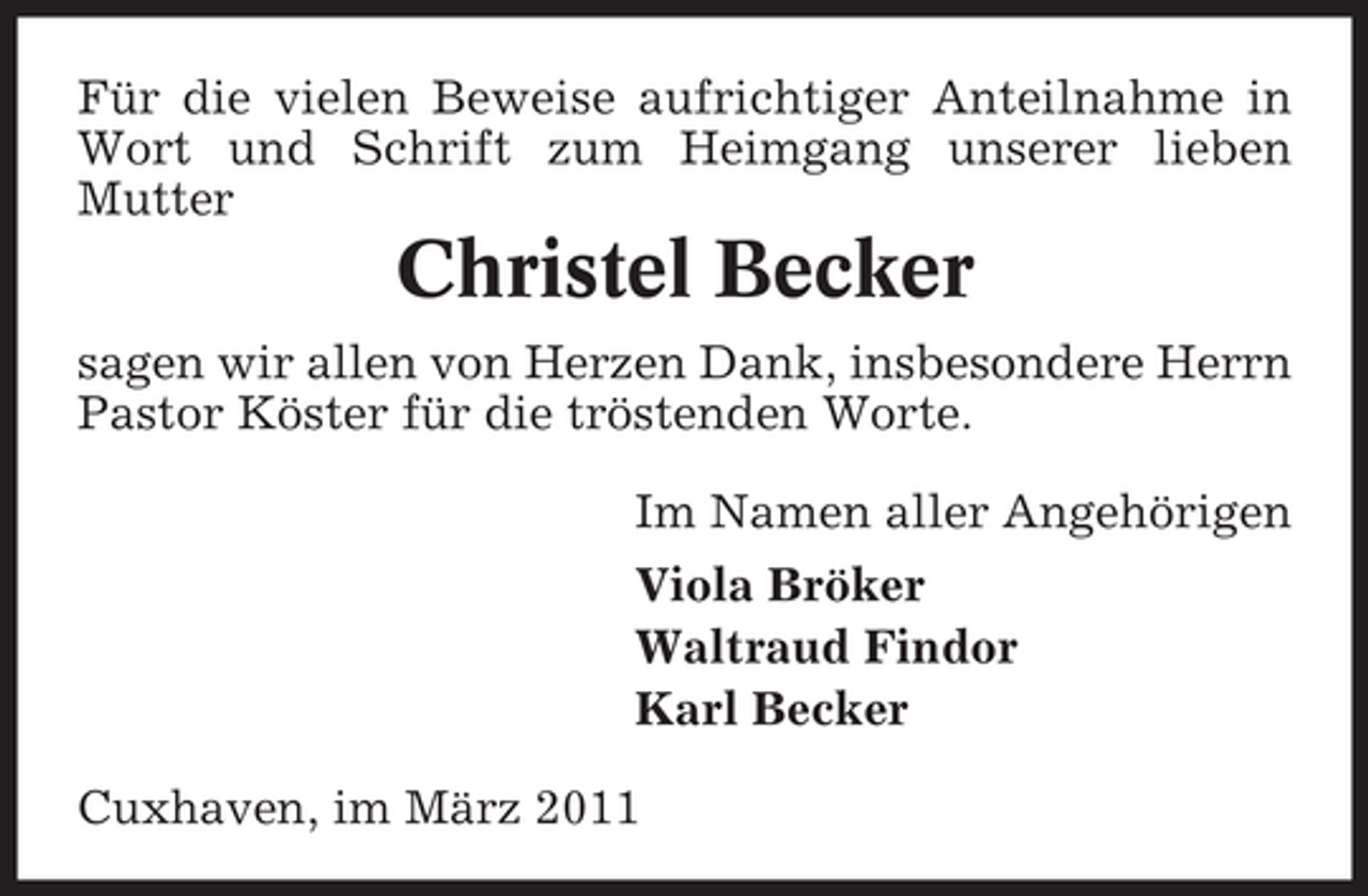 <p>Für die vielen Beweise aufrichtiger Anteilnahme in Wort und Schrift zum Heimgang unserer lieben Mutter</p><p>Christel Becker<br />sagen wir allen von Herzen Dank, insbesondere Herrn Pastor Köster für die tröstenden Worte. Im Namen aller Angehörigen Viola Bröker Waltraud Findor Karl Becker Cuxhaven, im März 2011</p>
