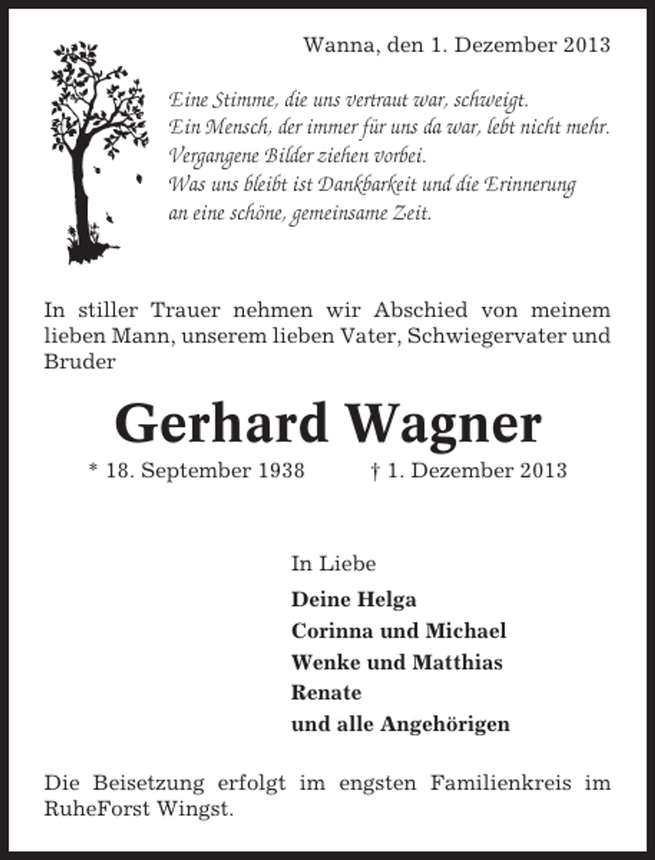 <p>Wanna, den 1. Dezember 2013</p><p>Eine Stimme, die uns vertraut war, schweigt.<br />Ein Mensch, der immer für uns da war, lebt nicht mehr.<br />Vergangene Bilder ziehen vorbei.<br />Was uns bleibt ist Dankbarkeit und die Erinnerung<br />an eine schöne, gemeinsame Zeit.</p><p>In stiller Trauer nehmen wir Abschied von meinem<br />lieben Mann, unserem lieben Vater, Schwiegervater und<br />Bruder</p><p>Gerhard Wagner<br />* 18. September 1938</p><p>† 1. Dezember 2013</p><p>In Liebe<br />Deine Helga<br />Corinna und Michael<br />Wenke und Matthias<br />Renate<br />und alle Angehörigen<br />Die Beisetzung erfolgt im engsten Familienkreis im<br />RuheForst Wingst.</p>