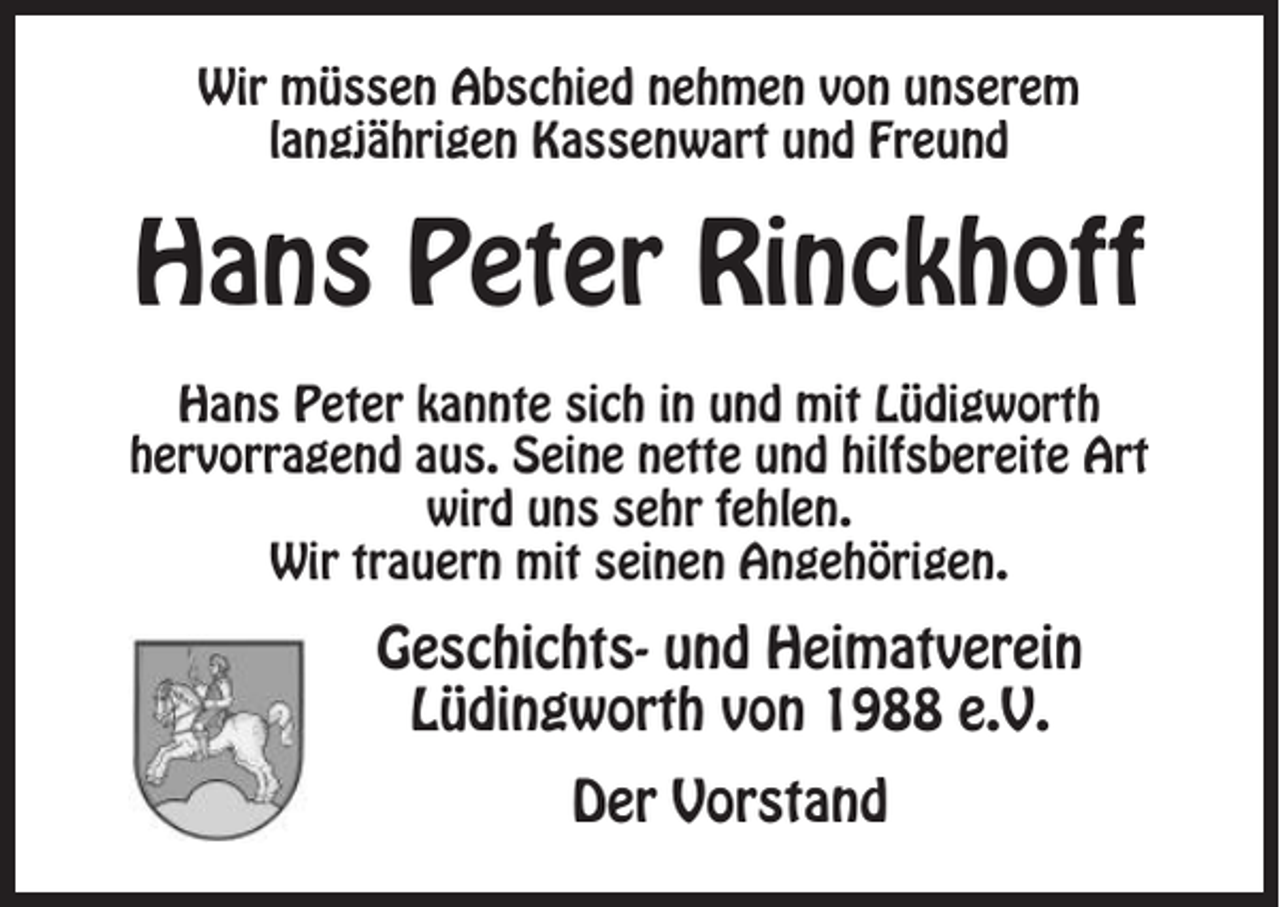 <p>Wir müssen Abschied nehmen von unserem<br />langjährigen Kassenwart und Freund</p><p>Hans Peter Rinckhoff<br />Hans Peter kannte sich in und mit Lüdigworth<br />hervorragend aus. Seine nette und hilfsbereite Art<br />wird uns sehr fehlen.<br />Wir trauern mit seinen Angehörigen.</p><p>Geschichts- und Heimatverein<br />Lüdingworth von 1988 e.V.<br />Der Vorstand</p>